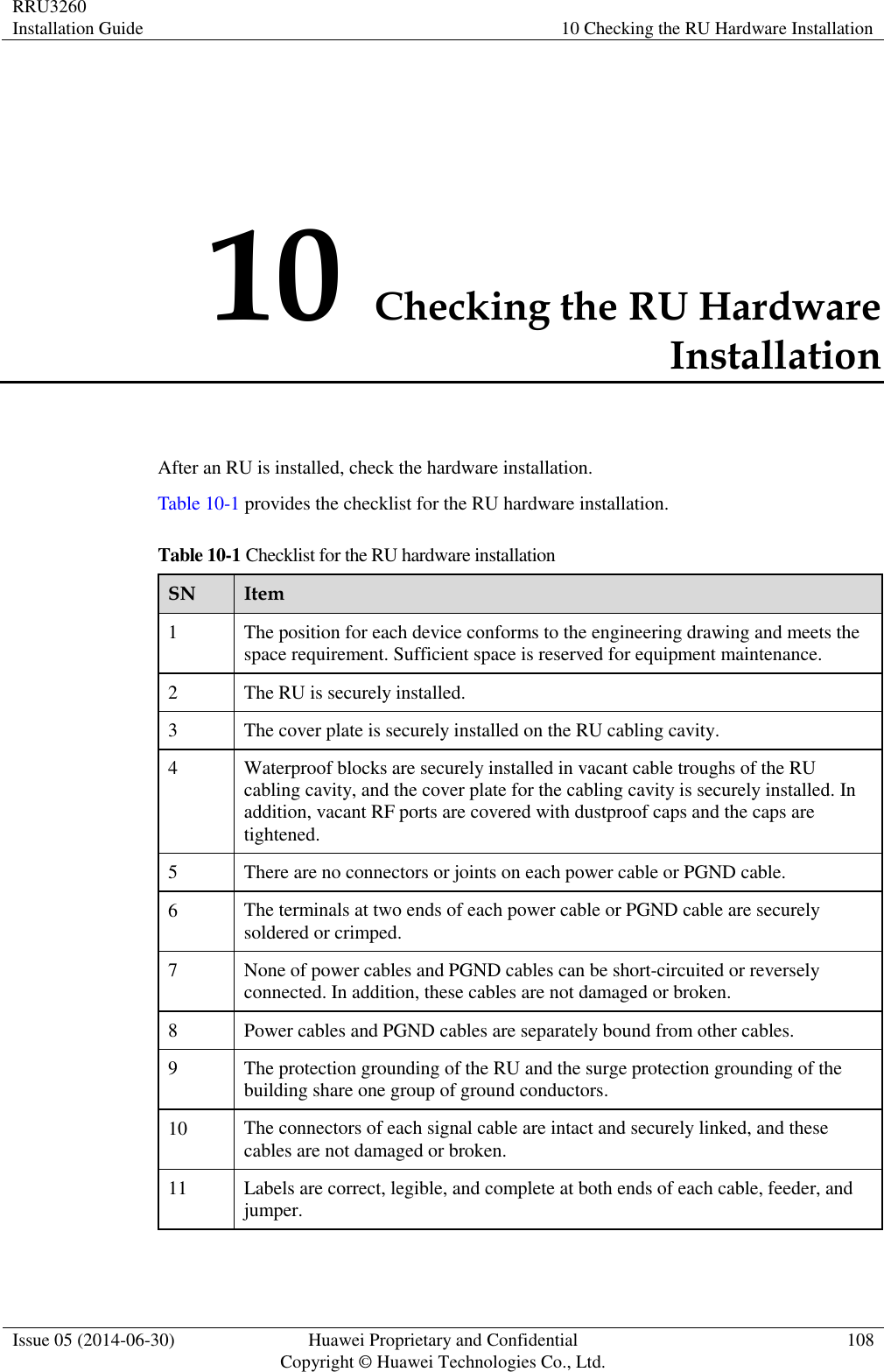RRU3260 Installation Guide 10 Checking the RU Hardware Installation  Issue 05 (2014-06-30) Huawei Proprietary and Confidential                                     Copyright © Huawei Technologies Co., Ltd. 108  10 Checking the RU Hardware Installation After an RU is installed, check the hardware installation.   Table 10-1 provides the checklist for the RU hardware installation. Table 10-1 Checklist for the RU hardware installation SN Item 1 The position for each device conforms to the engineering drawing and meets the space requirement. Sufficient space is reserved for equipment maintenance.   2 The RU is securely installed. 3 The cover plate is securely installed on the RU cabling cavity.   4 Waterproof blocks are securely installed in vacant cable troughs of the RU cabling cavity, and the cover plate for the cabling cavity is securely installed. In addition, vacant RF ports are covered with dustproof caps and the caps are tightened. 5 There are no connectors or joints on each power cable or PGND cable.   6 The terminals at two ends of each power cable or PGND cable are securely soldered or crimped. 7 None of power cables and PGND cables can be short-circuited or reversely connected. In addition, these cables are not damaged or broken. 8 Power cables and PGND cables are separately bound from other cables.   9 The protection grounding of the RU and the surge protection grounding of the building share one group of ground conductors. 10 The connectors of each signal cable are intact and securely linked, and these cables are not damaged or broken. 11 Labels are correct, legible, and complete at both ends of each cable, feeder, and jumper. 