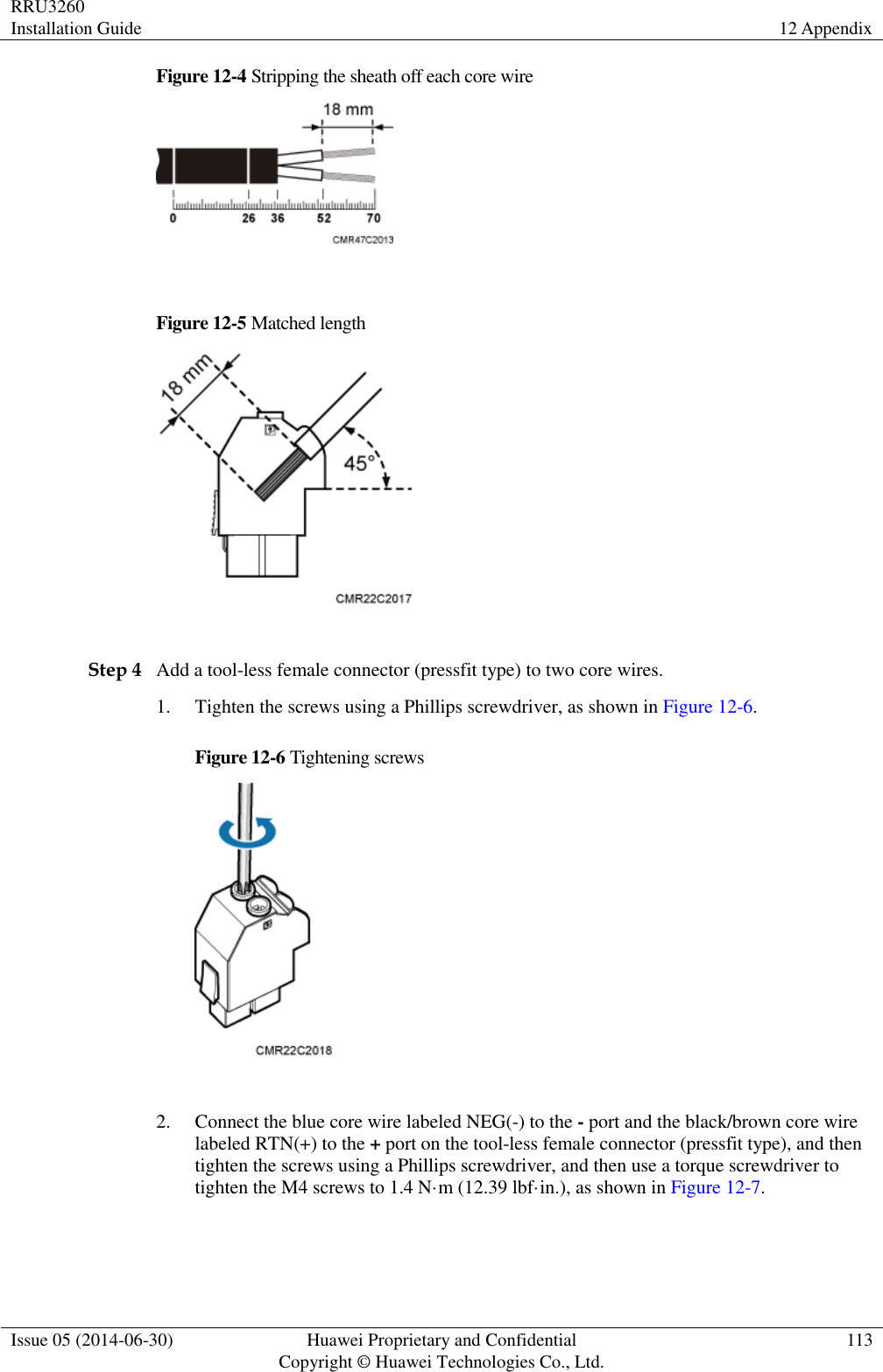 RRU3260 Installation Guide 12 Appendix  Issue 05 (2014-06-30) Huawei Proprietary and Confidential                                     Copyright © Huawei Technologies Co., Ltd. 113  Figure 12-4 Stripping the sheath off each core wire   Figure 12-5 Matched length   Step 4 Add a tool-less female connector (pressfit type) to two core wires. 1. Tighten the screws using a Phillips screwdriver, as shown in Figure 12-6. Figure 12-6 Tightening screws   2. Connect the blue core wire labeled NEG(-) to the - port and the black/brown core wire labeled RTN(+) to the + port on the tool-less female connector (pressfit type), and then tighten the screws using a Phillips screwdriver, and then use a torque screwdriver to tighten the M4 screws to 1.4 N·m (12.39 lbf·in.), as shown in Figure 12-7. 