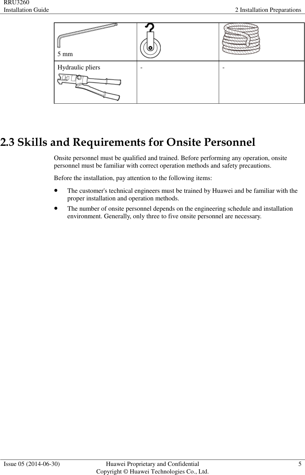 RRU3260 Installation Guide 2 Installation Preparations  Issue 05 (2014-06-30) Huawei Proprietary and Confidential                                     Copyright © Huawei Technologies Co., Ltd. 5   5 mm   Hydraulic pliers  - -  2.3 Skills and Requirements for Onsite Personnel Onsite personnel must be qualified and trained. Before performing any operation, onsite personnel must be familiar with correct operation methods and safety precautions. Before the installation, pay attention to the following items:  The customer&apos;s technical engineers must be trained by Huawei and be familiar with the proper installation and operation methods.  The number of onsite personnel depends on the engineering schedule and installation environment. Generally, only three to five onsite personnel are necessary. 
