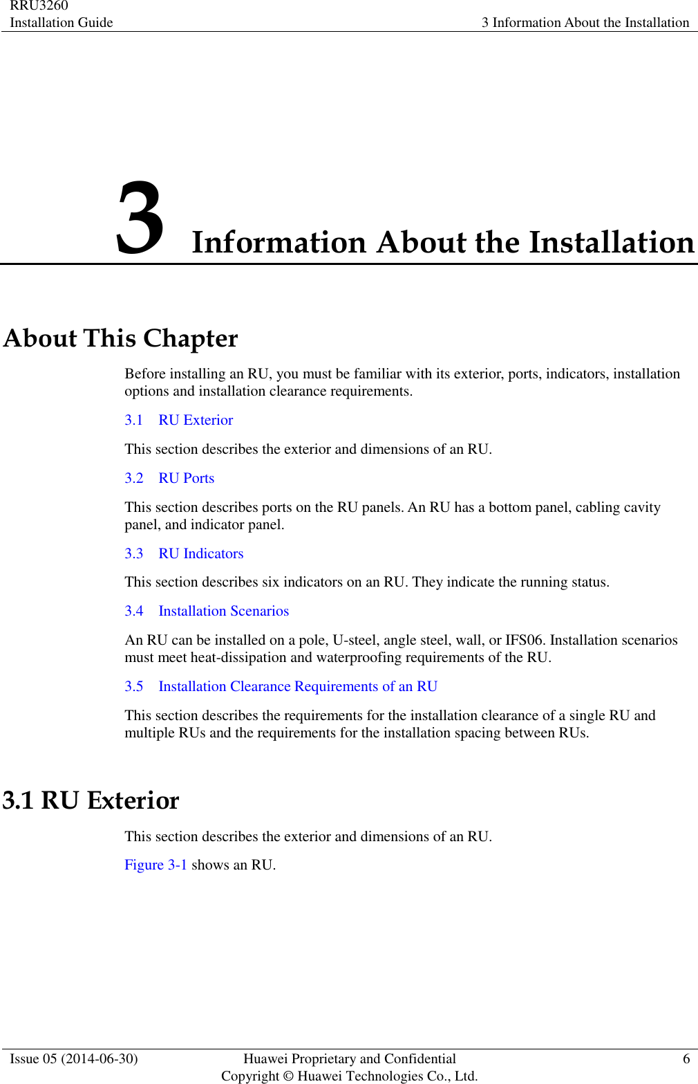 RRU3260 Installation Guide 3 Information About the Installation  Issue 05 (2014-06-30) Huawei Proprietary and Confidential                                     Copyright © Huawei Technologies Co., Ltd. 6  3 Information About the Installation About This Chapter Before installing an RU, you must be familiar with its exterior, ports, indicators, installation options and installation clearance requirements. 3.1    RU Exterior This section describes the exterior and dimensions of an RU. 3.2    RU Ports This section describes ports on the RU panels. An RU has a bottom panel, cabling cavity panel, and indicator panel. 3.3    RU Indicators This section describes six indicators on an RU. They indicate the running status.   3.4    Installation Scenarios An RU can be installed on a pole, U-steel, angle steel, wall, or IFS06. Installation scenarios must meet heat-dissipation and waterproofing requirements of the RU. 3.5    Installation Clearance Requirements of an RU This section describes the requirements for the installation clearance of a single RU and multiple RUs and the requirements for the installation spacing between RUs. 3.1 RU Exterior This section describes the exterior and dimensions of an RU. Figure 3-1 shows an RU.   