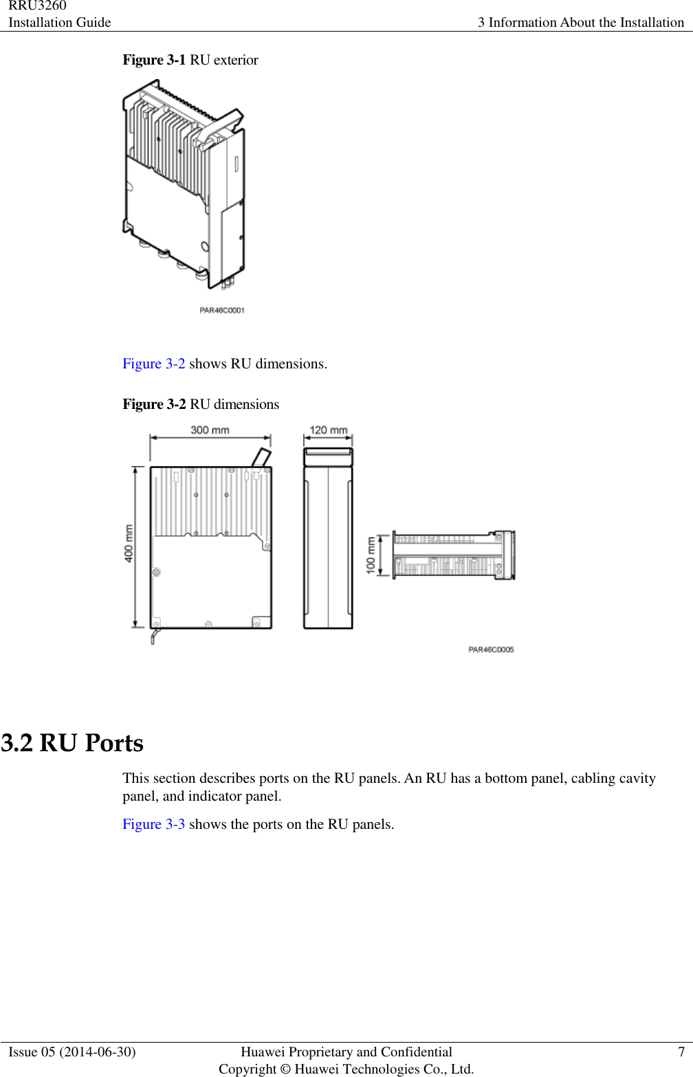 RRU3260 Installation Guide 3 Information About the Installation  Issue 05 (2014-06-30) Huawei Proprietary and Confidential                                     Copyright © Huawei Technologies Co., Ltd. 7  Figure 3-1 RU exterior   Figure 3-2 shows RU dimensions. Figure 3-2  RU dimensions   3.2 RU Ports This section describes ports on the RU panels. An RU has a bottom panel, cabling cavity panel, and indicator panel. Figure 3-3 shows the ports on the RU panels. 
