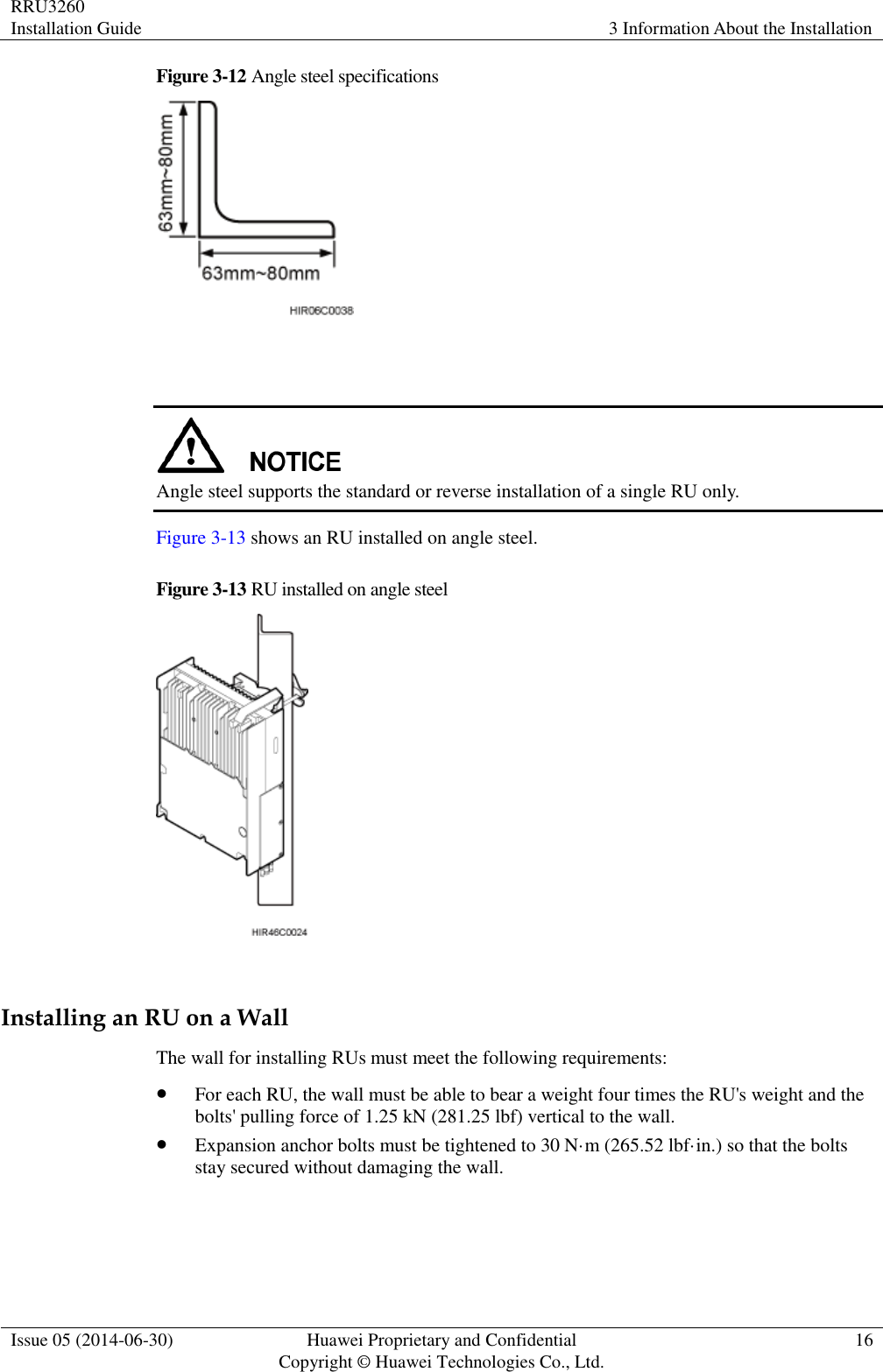 RRU3260 Installation Guide 3 Information About the Installation  Issue 05 (2014-06-30) Huawei Proprietary and Confidential                                     Copyright © Huawei Technologies Co., Ltd. 16  Figure 3-12 Angle steel specifications     Angle steel supports the standard or reverse installation of a single RU only. Figure 3-13 shows an RU installed on angle steel. Figure 3-13 RU installed on angle steel   Installing an RU on a Wall The wall for installing RUs must meet the following requirements:  For each RU, the wall must be able to bear a weight four times the RU&apos;s weight and the bolts&apos; pulling force of 1.25 kN (281.25 lbf) vertical to the wall.  Expansion anchor bolts must be tightened to 30 N·m (265.52 lbf·in.) so that the bolts stay secured without damaging the wall.  