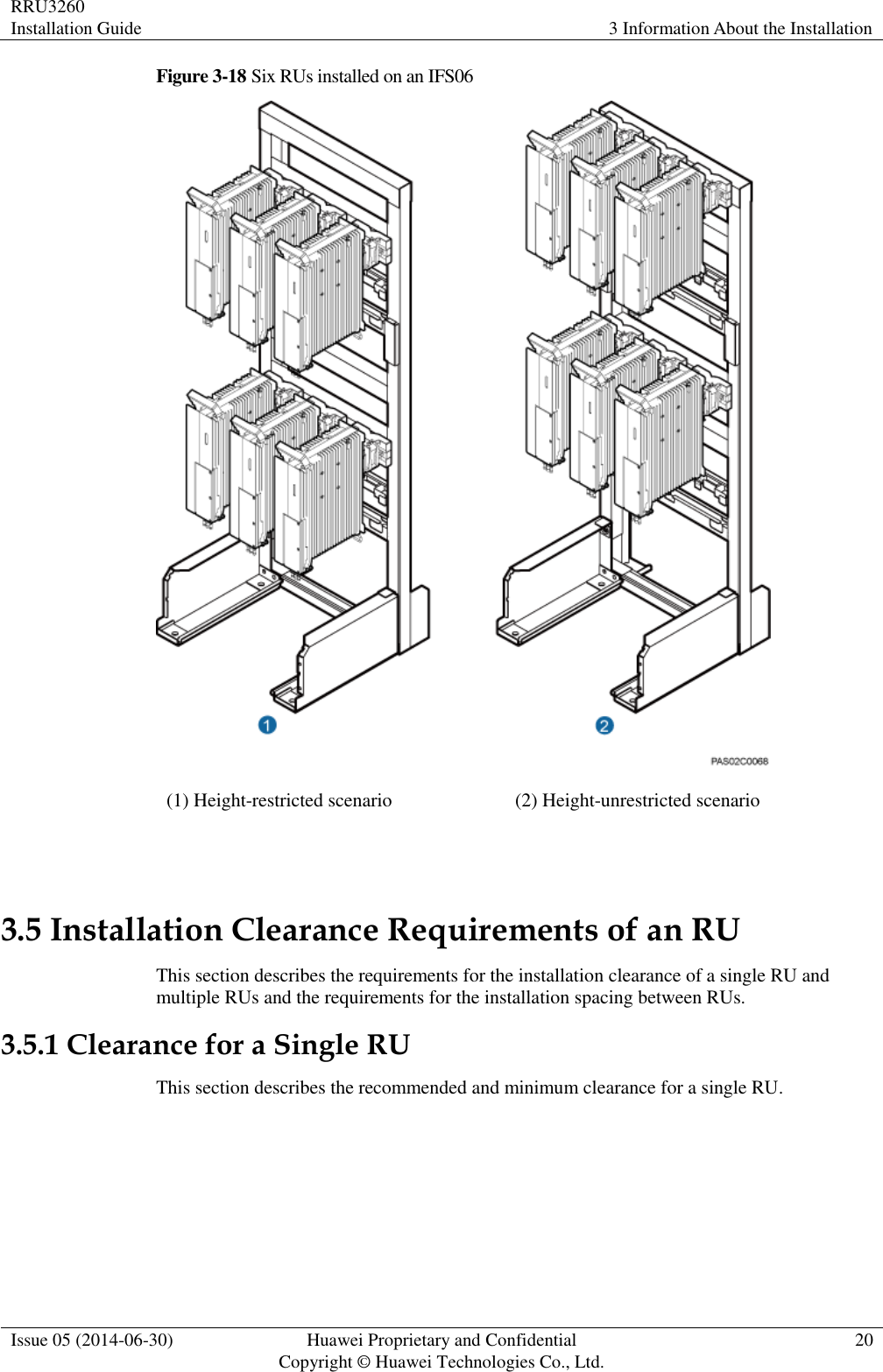 RRU3260 Installation Guide 3 Information About the Installation  Issue 05 (2014-06-30) Huawei Proprietary and Confidential                                     Copyright © Huawei Technologies Co., Ltd. 20  Figure 3-18 Six RUs installed on an IFS06  (1) Height-restricted scenario (2) Height-unrestricted scenario  3.5 Installation Clearance Requirements of an RU This section describes the requirements for the installation clearance of a single RU and multiple RUs and the requirements for the installation spacing between RUs. 3.5.1 Clearance for a Single RU This section describes the recommended and minimum clearance for a single RU.  