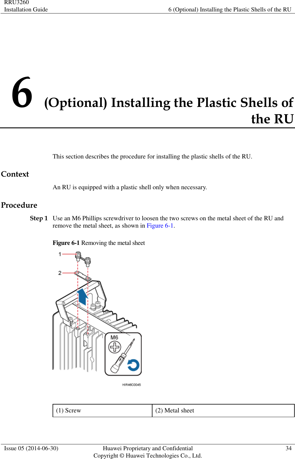 RRU3260 Installation Guide 6 (Optional) Installing the Plastic Shells of the RU  Issue 05 (2014-06-30) Huawei Proprietary and Confidential                                     Copyright © Huawei Technologies Co., Ltd. 34  6 (Optional) Installing the Plastic Shells of the RU This section describes the procedure for installing the plastic shells of the RU. Context An RU is equipped with a plastic shell only when necessary. Procedure Step 1 Use an M6 Phillips screwdriver to loosen the two screws on the metal sheet of the RU and remove the metal sheet, as shown in Figure 6-1. Figure 6-1 Removing the metal sheet   (1) Screw (2) Metal sheet 