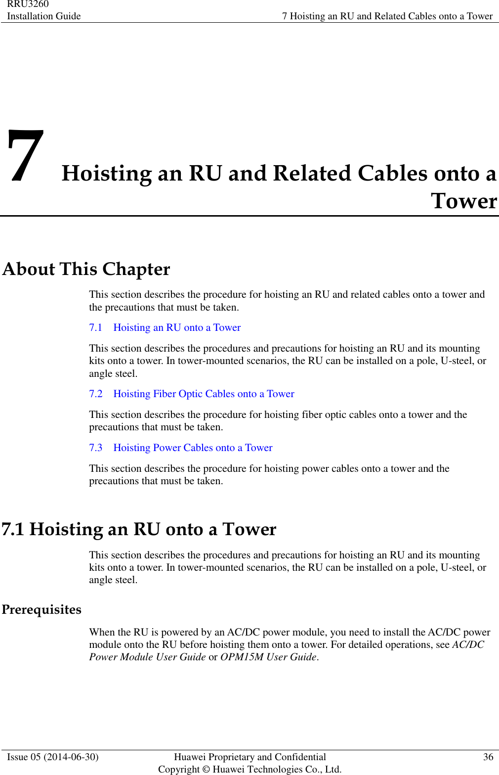RRU3260 Installation Guide 7 Hoisting an RU and Related Cables onto a Tower  Issue 05 (2014-06-30) Huawei Proprietary and Confidential                                     Copyright © Huawei Technologies Co., Ltd. 36  7 Hoisting an RU and Related Cables onto a Tower About This Chapter This section describes the procedure for hoisting an RU and related cables onto a tower and the precautions that must be taken. 7.1    Hoisting an RU onto a Tower This section describes the procedures and precautions for hoisting an RU and its mounting kits onto a tower. In tower-mounted scenarios, the RU can be installed on a pole, U-steel, or angle steel. 7.2    Hoisting Fiber Optic Cables onto a Tower This section describes the procedure for hoisting fiber optic cables onto a tower and the precautions that must be taken. 7.3    Hoisting Power Cables onto a Tower This section describes the procedure for hoisting power cables onto a tower and the precautions that must be taken. 7.1 Hoisting an RU onto a Tower This section describes the procedures and precautions for hoisting an RU and its mounting kits onto a tower. In tower-mounted scenarios, the RU can be installed on a pole, U-steel, or angle steel. Prerequisites When the RU is powered by an AC/DC power module, you need to install the AC/DC power module onto the RU before hoisting them onto a tower. For detailed operations, see AC/DC Power Module User Guide or OPM15M User Guide.  