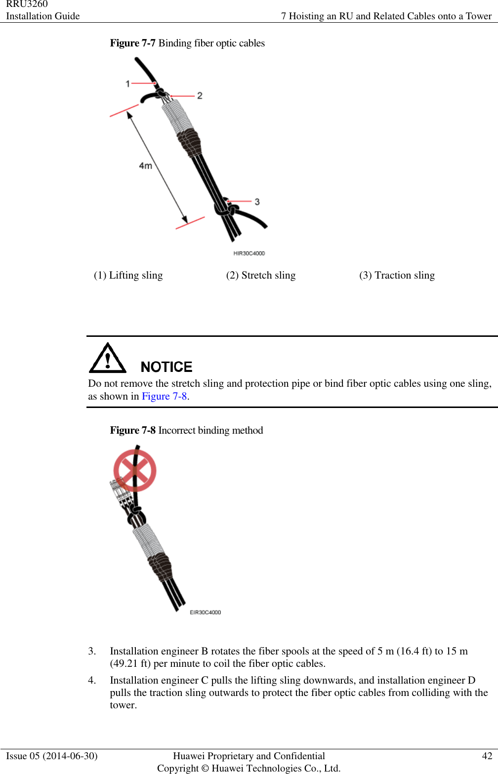 RRU3260 Installation Guide 7 Hoisting an RU and Related Cables onto a Tower  Issue 05 (2014-06-30) Huawei Proprietary and Confidential                                     Copyright © Huawei Technologies Co., Ltd. 42  Figure 7-7 Binding fiber optic cables  (1) Lifting sling (2) Stretch sling (3) Traction sling    Do not remove the stretch sling and protection pipe or bind fiber optic cables using one sling, as shown in Figure 7-8. Figure 7-8 Incorrect binding method   3. Installation engineer B rotates the fiber spools at the speed of 5 m (16.4 ft) to 15 m (49.21 ft) per minute to coil the fiber optic cables. 4. Installation engineer C pulls the lifting sling downwards, and installation engineer D pulls the traction sling outwards to protect the fiber optic cables from colliding with the tower. 