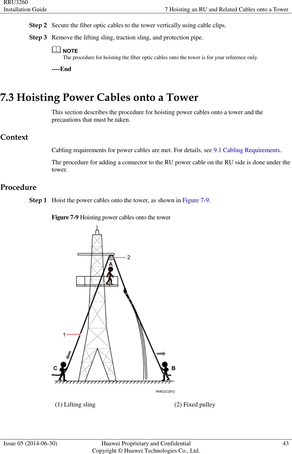 RRU3260 Installation Guide 7 Hoisting an RU and Related Cables onto a Tower  Issue 05 (2014-06-30) Huawei Proprietary and Confidential                                     Copyright © Huawei Technologies Co., Ltd. 43  Step 2 Secure the fiber optic cables to the tower vertically using cable clips. Step 3 Remove the lifting sling, traction sling, and protection pipe.  The procedure for hoisting the fiber optic cables onto the tower is for your reference only. ----End 7.3 Hoisting Power Cables onto a Tower This section describes the procedure for hoisting power cables onto a tower and the precautions that must be taken. Context Cabling requirements for power cables are met. For details, see 9.1 Cabling Requirements. The procedure for adding a connector to the RU power cable on the RU side is done under the tower. Procedure Step 1 Hoist the power cables onto the tower, as shown in Figure 7-9. Figure 7-9 Hoisting power cables onto the tower  (1) Lifting sling (2) Fixed pulley  