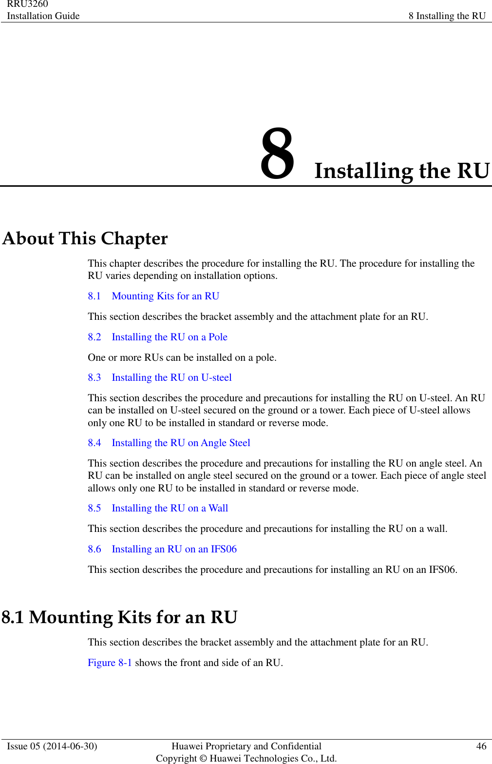 RRU3260 Installation Guide 8 Installing the RU  Issue 05 (2014-06-30) Huawei Proprietary and Confidential                                     Copyright © Huawei Technologies Co., Ltd. 46  8 Installing the RU About This Chapter This chapter describes the procedure for installing the RU. The procedure for installing the RU varies depending on installation options. 8.1    Mounting Kits for an RU This section describes the bracket assembly and the attachment plate for an RU. 8.2    Installing the RU on a Pole One or more RUs can be installed on a pole. 8.3    Installing the RU on U-steel This section describes the procedure and precautions for installing the RU on U-steel. An RU can be installed on U-steel secured on the ground or a tower. Each piece of U-steel allows only one RU to be installed in standard or reverse mode. 8.4    Installing the RU on Angle Steel This section describes the procedure and precautions for installing the RU on angle steel. An RU can be installed on angle steel secured on the ground or a tower. Each piece of angle steel allows only one RU to be installed in standard or reverse mode. 8.5    Installing the RU on a Wall This section describes the procedure and precautions for installing the RU on a wall. 8.6    Installing an RU on an IFS06 This section describes the procedure and precautions for installing an RU on an IFS06. 8.1 Mounting Kits for an RU This section describes the bracket assembly and the attachment plate for an RU. Figure 8-1 shows the front and side of an RU. 