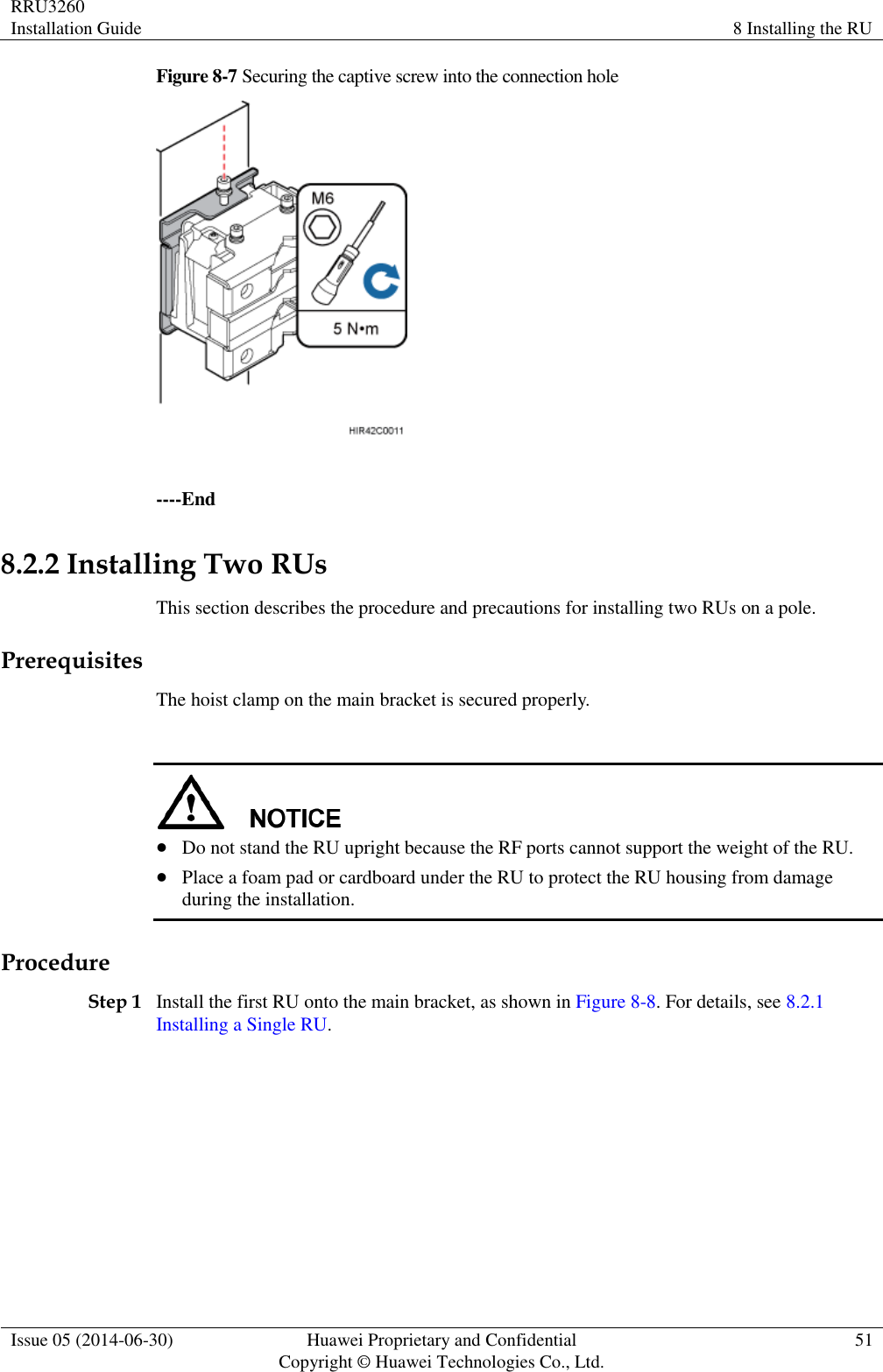 RRU3260 Installation Guide 8 Installing the RU  Issue 05 (2014-06-30) Huawei Proprietary and Confidential                                     Copyright © Huawei Technologies Co., Ltd. 51  Figure 8-7 Securing the captive screw into the connection hole   ----End 8.2.2 Installing Two RUs This section describes the procedure and precautions for installing two RUs on a pole. Prerequisites The hoist clamp on the main bracket is secured properly.    Do not stand the RU upright because the RF ports cannot support the weight of the RU.  Place a foam pad or cardboard under the RU to protect the RU housing from damage during the installation. Procedure Step 1 Install the first RU onto the main bracket, as shown in Figure 8-8. For details, see 8.2.1 Installing a Single RU. 