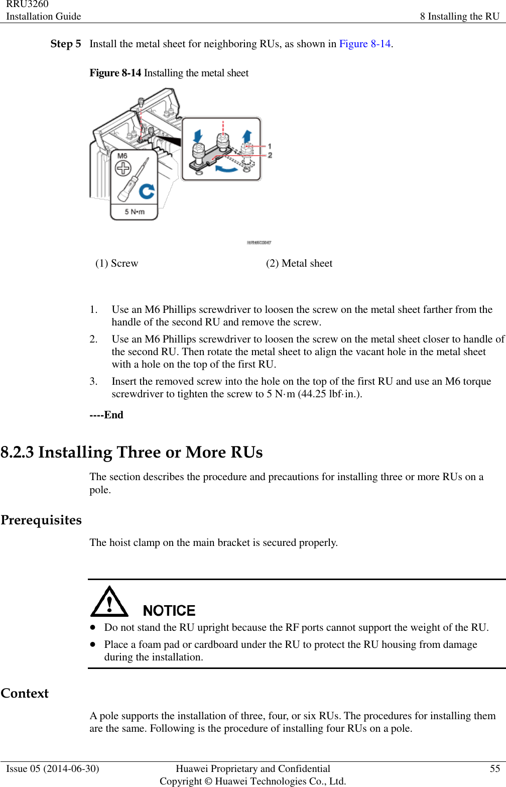 RRU3260 Installation Guide 8 Installing the RU  Issue 05 (2014-06-30) Huawei Proprietary and Confidential                                     Copyright © Huawei Technologies Co., Ltd. 55  Step 5 Install the metal sheet for neighboring RUs, as shown in Figure 8-14. Figure 8-14 Installing the metal sheet  (1) Screw (2) Metal sheet  1. Use an M6 Phillips screwdriver to loosen the screw on the metal sheet farther from the handle of the second RU and remove the screw. 2. Use an M6 Phillips screwdriver to loosen the screw on the metal sheet closer to handle of the second RU. Then rotate the metal sheet to align the vacant hole in the metal sheet with a hole on the top of the first RU. 3. Insert the removed screw into the hole on the top of the first RU and use an M6 torque screwdriver to tighten the screw to 5 N·m (44.25 lbf·in.). ----End 8.2.3 Installing Three or More RUs The section describes the procedure and precautions for installing three or more RUs on a pole. Prerequisites The hoist clamp on the main bracket is secured properly.    Do not stand the RU upright because the RF ports cannot support the weight of the RU.  Place a foam pad or cardboard under the RU to protect the RU housing from damage during the installation. Context A pole supports the installation of three, four, or six RUs. The procedures for installing them are the same. Following is the procedure of installing four RUs on a pole. 