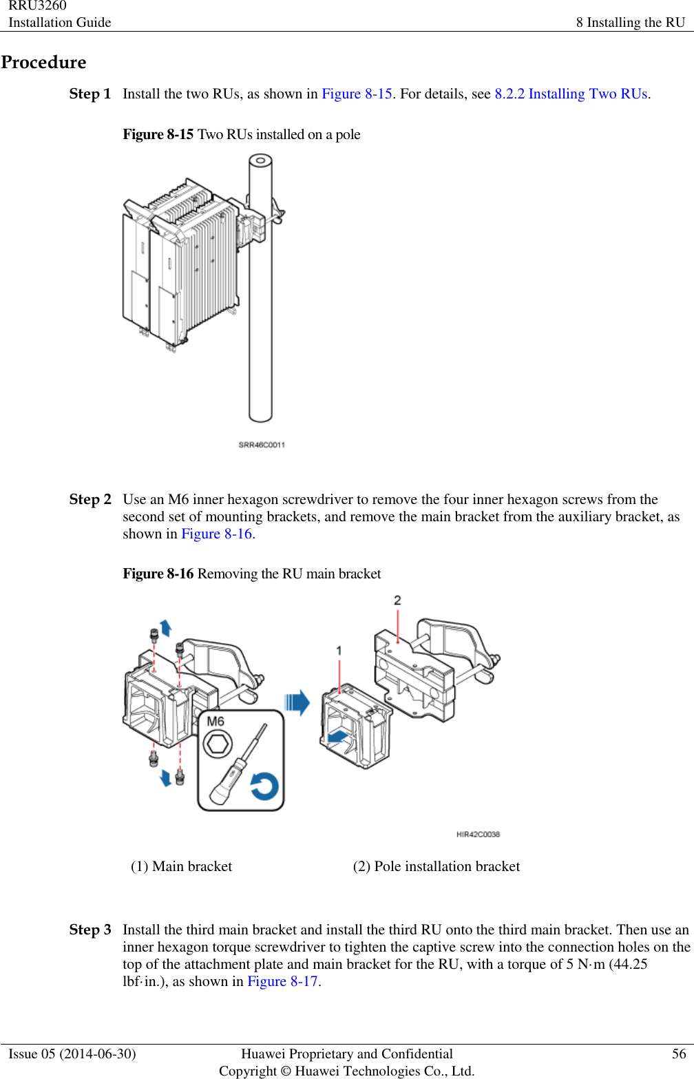 RRU3260 Installation Guide 8 Installing the RU  Issue 05 (2014-06-30) Huawei Proprietary and Confidential                                     Copyright © Huawei Technologies Co., Ltd. 56  Procedure Step 1 Install the two RUs, as shown in Figure 8-15. For details, see 8.2.2 Installing Two RUs. Figure 8-15 Two RUs installed on a pole   Step 2 Use an M6 inner hexagon screwdriver to remove the four inner hexagon screws from the second set of mounting brackets, and remove the main bracket from the auxiliary bracket, as shown in Figure 8-16. Figure 8-16 Removing the RU main bracket  (1) Main bracket (2) Pole installation bracket  Step 3 Install the third main bracket and install the third RU onto the third main bracket. Then use an inner hexagon torque screwdriver to tighten the captive screw into the connection holes on the top of the attachment plate and main bracket for the RU, with a torque of 5 N·m (44.25 lbf·in.), as shown in Figure 8-17. 