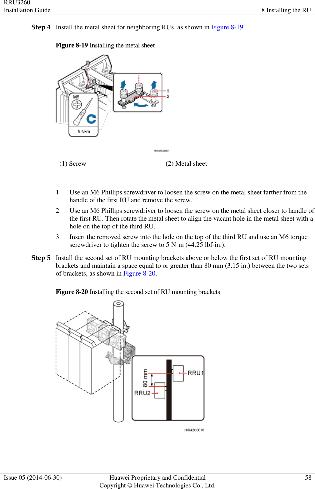 RRU3260 Installation Guide 8 Installing the RU  Issue 05 (2014-06-30) Huawei Proprietary and Confidential                                     Copyright © Huawei Technologies Co., Ltd. 58  Step 4 Install the metal sheet for neighboring RUs, as shown in Figure 8-19. Figure 8-19 Installing the metal sheet  (1) Screw (2) Metal sheet  1. Use an M6 Phillips screwdriver to loosen the screw on the metal sheet farther from the handle of the first RU and remove the screw. 2. Use an M6 Phillips screwdriver to loosen the screw on the metal sheet closer to handle of the first RU. Then rotate the metal sheet to align the vacant hole in the metal sheet with a hole on the top of the third RU. 3. Insert the removed screw into the hole on the top of the third RU and use an M6 torque screwdriver to tighten the screw to 5 N·m (44.25 lbf·in.). Step 5 Install the second set of RU mounting brackets above or below the first set of RU mounting brackets and maintain a space equal to or greater than 80 mm (3.15 in.) between the two sets of brackets, as shown in Figure 8-20. Figure 8-20 Installing the second set of RU mounting brackets   