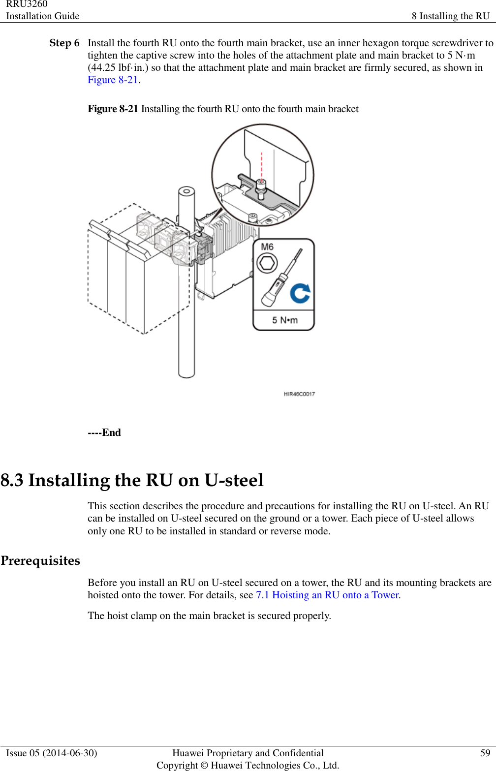 RRU3260 Installation Guide 8 Installing the RU  Issue 05 (2014-06-30) Huawei Proprietary and Confidential                                     Copyright © Huawei Technologies Co., Ltd. 59  Step 6 Install the fourth RU onto the fourth main bracket, use an inner hexagon torque screwdriver to tighten the captive screw into the holes of the attachment plate and main bracket to 5 N·m (44.25 lbf·in.) so that the attachment plate and main bracket are firmly secured, as shown in Figure 8-21. Figure 8-21 Installing the fourth RU onto the fourth main bracket   ----End 8.3 Installing the RU on U-steel This section describes the procedure and precautions for installing the RU on U-steel. An RU can be installed on U-steel secured on the ground or a tower. Each piece of U-steel allows only one RU to be installed in standard or reverse mode. Prerequisites Before you install an RU on U-steel secured on a tower, the RU and its mounting brackets are hoisted onto the tower. For details, see 7.1 Hoisting an RU onto a Tower. The hoist clamp on the main bracket is secured properly.  