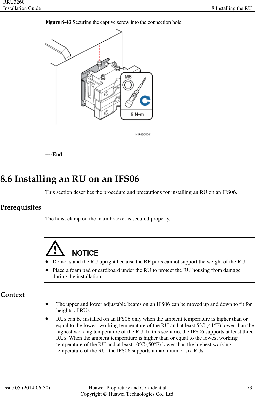 RRU3260 Installation Guide 8 Installing the RU  Issue 05 (2014-06-30) Huawei Proprietary and Confidential                                     Copyright © Huawei Technologies Co., Ltd. 73  Figure 8-43 Securing the captive screw into the connection hole   ----End 8.6 Installing an RU on an IFS06 This section describes the procedure and precautions for installing an RU on an IFS06. Prerequisites The hoist clamp on the main bracket is secured properly.    Do not stand the RU upright because the RF ports cannot support the weight of the RU.  Place a foam pad or cardboard under the RU to protect the RU housing from damage during the installation. Context  The upper and lower adjustable beams on an IFS06 can be moved up and down to fit for heights of RUs.  RUs can be installed on an IFS06 only when the ambient temperature is higher than or equal to the lowest working temperature of the RU and at least 5°C (41°F) lower than the highest working temperature of the RU. In this scenario, the IFS06 supports at least three RUs. When the ambient temperature is higher than or equal to the lowest working temperature of the RU and at least 10°C (50°F) lower than the highest working temperature of the RU, the IFS06 supports a maximum of six RUs. 