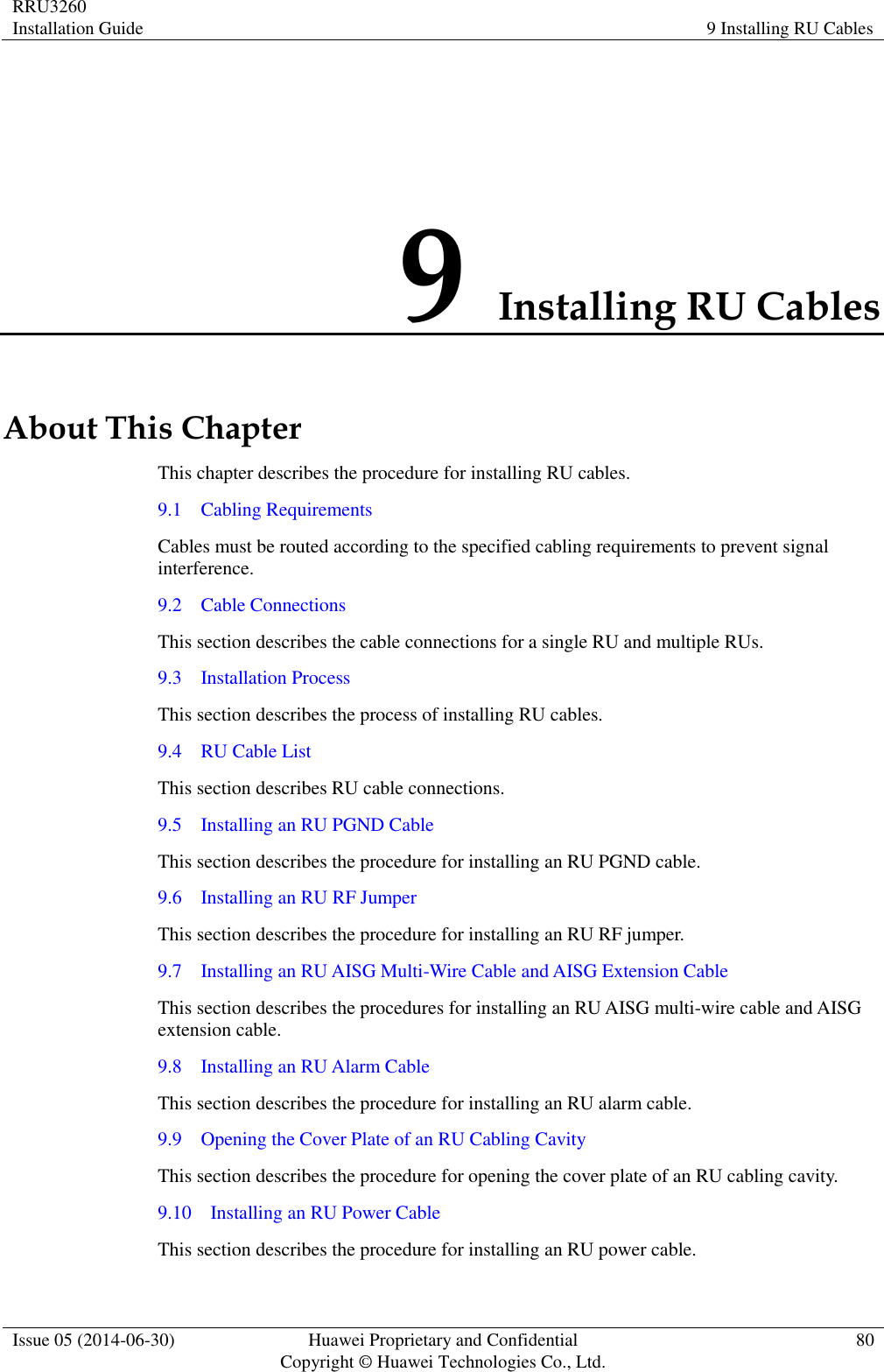 RRU3260 Installation Guide 9 Installing RU Cables  Issue 05 (2014-06-30) Huawei Proprietary and Confidential                                     Copyright © Huawei Technologies Co., Ltd. 80  9 Installing RU Cables About This Chapter This chapter describes the procedure for installing RU cables.   9.1    Cabling Requirements Cables must be routed according to the specified cabling requirements to prevent signal interference. 9.2    Cable Connections This section describes the cable connections for a single RU and multiple RUs. 9.3    Installation Process This section describes the process of installing RU cables. 9.4    RU Cable List This section describes RU cable connections. 9.5    Installing an RU PGND Cable This section describes the procedure for installing an RU PGND cable. 9.6    Installing an RU RF Jumper This section describes the procedure for installing an RU RF jumper. 9.7    Installing an RU AISG Multi-Wire Cable and AISG Extension Cable This section describes the procedures for installing an RU AISG multi-wire cable and AISG extension cable. 9.8    Installing an RU Alarm Cable This section describes the procedure for installing an RU alarm cable. 9.9    Opening the Cover Plate of an RU Cabling Cavity This section describes the procedure for opening the cover plate of an RU cabling cavity. 9.10    Installing an RU Power Cable This section describes the procedure for installing an RU power cable. 