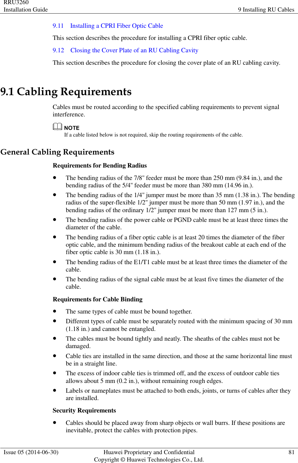 RRU3260 Installation Guide 9 Installing RU Cables  Issue 05 (2014-06-30) Huawei Proprietary and Confidential                                     Copyright © Huawei Technologies Co., Ltd. 81  9.11    Installing a CPRI Fiber Optic Cable This section describes the procedure for installing a CPRI fiber optic cable. 9.12    Closing the Cover Plate of an RU Cabling Cavity This section describes the procedure for closing the cover plate of an RU cabling cavity. 9.1 Cabling Requirements Cables must be routed according to the specified cabling requirements to prevent signal interference.  If a cable listed below is not required, skip the routing requirements of the cable. General Cabling Requirements Requirements for Bending Radius  The bending radius of the 7/8&apos;&apos; feeder must be more than 250 mm (9.84 in.), and the bending radius of the 5/4&apos;&apos; feeder must be more than 380 mm (14.96 in.).  The bending radius of the 1/4&apos;&apos; jumper must be more than 35 mm (1.38 in.). The bending radius of the super-flexible 1/2&apos;&apos; jumper must be more than 50 mm (1.97 in.), and the bending radius of the ordinary 1/2&apos;&apos; jumper must be more than 127 mm (5 in.).  The bending radius of the power cable or PGND cable must be at least three times the diameter of the cable.  The bending radius of a fiber optic cable is at least 20 times the diameter of the fiber optic cable, and the minimum bending radius of the breakout cable at each end of the fiber optic cable is 30 mm (1.18 in.).  The bending radius of the E1/T1 cable must be at least three times the diameter of the cable.  The bending radius of the signal cable must be at least five times the diameter of the cable. Requirements for Cable Binding  The same types of cable must be bound together.  Different types of cable must be separately routed with the minimum spacing of 30 mm (1.18 in.) and cannot be entangled.  The cables must be bound tightly and neatly. The sheaths of the cables must not be damaged.  Cable ties are installed in the same direction, and those at the same horizontal line must be in a straight line.  The excess of indoor cable ties is trimmed off, and the excess of outdoor cable ties allows about 5 mm (0.2 in.), without remaining rough edges.  Labels or nameplates must be attached to both ends, joints, or turns of cables after they are installed. Security Requirements  Cables should be placed away from sharp objects or wall burrs. If these positions are inevitable, protect the cables with protection pipes. 