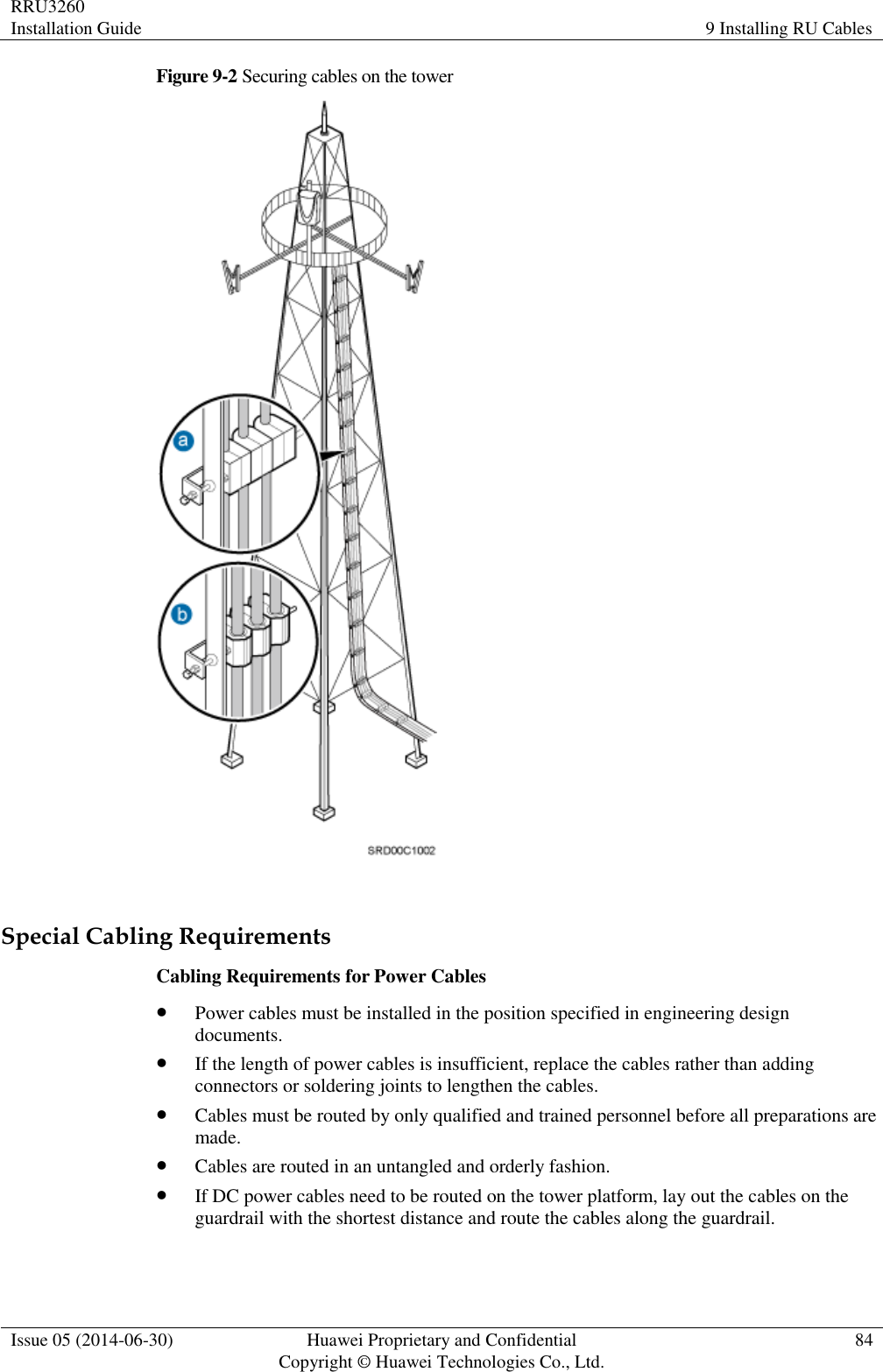 RRU3260 Installation Guide 9 Installing RU Cables  Issue 05 (2014-06-30) Huawei Proprietary and Confidential                                     Copyright © Huawei Technologies Co., Ltd. 84  Figure 9-2 Securing cables on the tower   Special Cabling Requirements Cabling Requirements for Power Cables  Power cables must be installed in the position specified in engineering design documents.  If the length of power cables is insufficient, replace the cables rather than adding connectors or soldering joints to lengthen the cables.  Cables must be routed by only qualified and trained personnel before all preparations are made.  Cables are routed in an untangled and orderly fashion.  If DC power cables need to be routed on the tower platform, lay out the cables on the guardrail with the shortest distance and route the cables along the guardrail. 