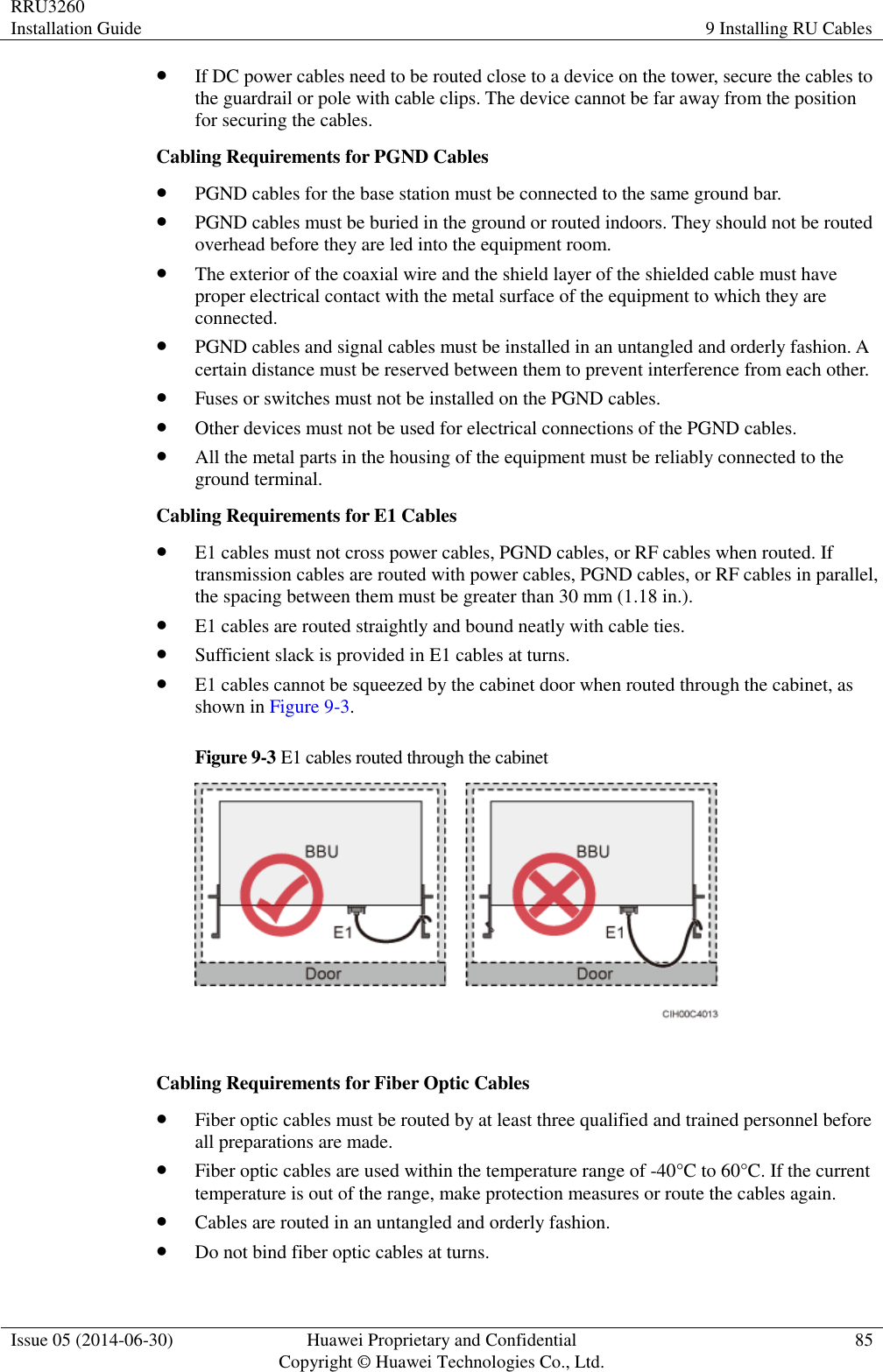 RRU3260 Installation Guide 9 Installing RU Cables  Issue 05 (2014-06-30) Huawei Proprietary and Confidential                                     Copyright © Huawei Technologies Co., Ltd. 85   If DC power cables need to be routed close to a device on the tower, secure the cables to the guardrail or pole with cable clips. The device cannot be far away from the position for securing the cables. Cabling Requirements for PGND Cables  PGND cables for the base station must be connected to the same ground bar.  PGND cables must be buried in the ground or routed indoors. They should not be routed overhead before they are led into the equipment room.  The exterior of the coaxial wire and the shield layer of the shielded cable must have proper electrical contact with the metal surface of the equipment to which they are connected.  PGND cables and signal cables must be installed in an untangled and orderly fashion. A certain distance must be reserved between them to prevent interference from each other.  Fuses or switches must not be installed on the PGND cables.  Other devices must not be used for electrical connections of the PGND cables.  All the metal parts in the housing of the equipment must be reliably connected to the ground terminal. Cabling Requirements for E1 Cables  E1 cables must not cross power cables, PGND cables, or RF cables when routed. If transmission cables are routed with power cables, PGND cables, or RF cables in parallel, the spacing between them must be greater than 30 mm (1.18 in.).  E1 cables are routed straightly and bound neatly with cable ties.  Sufficient slack is provided in E1 cables at turns.  E1 cables cannot be squeezed by the cabinet door when routed through the cabinet, as shown in Figure 9-3. Figure 9-3 E1 cables routed through the cabinet   Cabling Requirements for Fiber Optic Cables  Fiber optic cables must be routed by at least three qualified and trained personnel before all preparations are made.  Fiber optic cables are used within the temperature range of -40°C to 60°C. If the current temperature is out of the range, make protection measures or route the cables again.  Cables are routed in an untangled and orderly fashion.  Do not bind fiber optic cables at turns. 