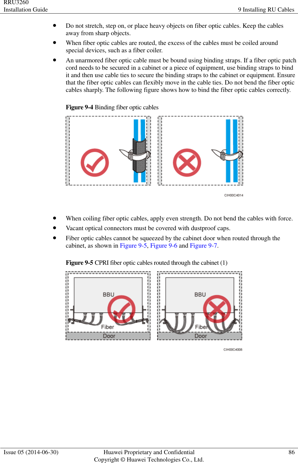 RRU3260 Installation Guide 9 Installing RU Cables  Issue 05 (2014-06-30) Huawei Proprietary and Confidential                                     Copyright © Huawei Technologies Co., Ltd. 86   Do not stretch, step on, or place heavy objects on fiber optic cables. Keep the cables away from sharp objects.  When fiber optic cables are routed, the excess of the cables must be coiled around special devices, such as a fiber coiler.  An unarmored fiber optic cable must be bound using binding straps. If a fiber optic patch cord needs to be secured in a cabinet or a piece of equipment, use binding straps to bind it and then use cable ties to secure the binding straps to the cabinet or equipment. Ensure that the fiber optic cables can flexibly move in the cable ties. Do not bend the fiber optic cables sharply. The following figure shows how to bind the fiber optic cables correctly. Figure 9-4 Binding fiber optic cables    When coiling fiber optic cables, apply even strength. Do not bend the cables with force.  Vacant optical connectors must be covered with dustproof caps.  Fiber optic cables cannot be squeezed by the cabinet door when routed through the cabinet, as shown in Figure 9-5, Figure 9-6 and Figure 9-7. Figure 9-5 CPRI fiber optic cables routed through the cabinet (1)   