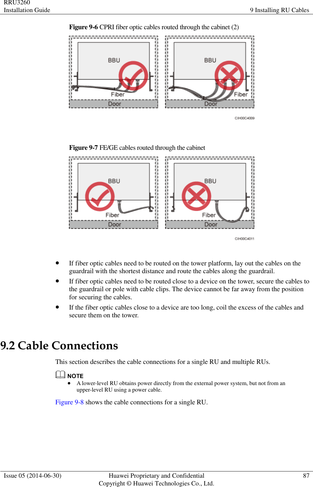RRU3260 Installation Guide 9 Installing RU Cables  Issue 05 (2014-06-30) Huawei Proprietary and Confidential                                     Copyright © Huawei Technologies Co., Ltd. 87  Figure 9-6 CPRI fiber optic cables routed through the cabinet (2)   Figure 9-7 FE/GE cables routed through the cabinet    If fiber optic cables need to be routed on the tower platform, lay out the cables on the guardrail with the shortest distance and route the cables along the guardrail.  If fiber optic cables need to be routed close to a device on the tower, secure the cables to the guardrail or pole with cable clips. The device cannot be far away from the position for securing the cables.  If the fiber optic cables close to a device are too long, coil the excess of the cables and secure them on the tower. 9.2 Cable Connections This section describes the cable connections for a single RU and multiple RUs.   A lower-level RU obtains power directly from the external power system, but not from an upper-level RU using a power cable. Figure 9-8 shows the cable connections for a single RU. 