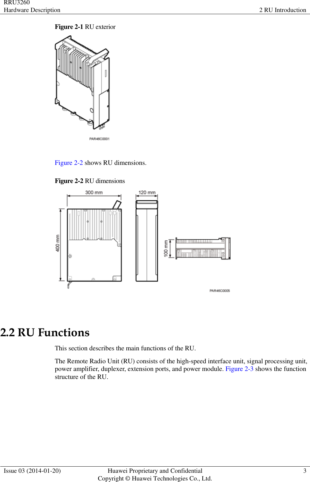 RRU3260 Hardware Description 2 RU Introduction  Issue 03 (2014-01-20) Huawei Proprietary and Confidential                                     Copyright © Huawei Technologies Co., Ltd. 3  Figure 2-1 RU exterior   Figure 2-2 shows RU dimensions. Figure 2-2 RU dimensions   2.2 RU Functions This section describes the main functions of the RU. The Remote Radio Unit (RU) consists of the high-speed interface unit, signal processing unit, power amplifier, duplexer, extension ports, and power module. Figure 2-3 shows the function structure of the RU. 