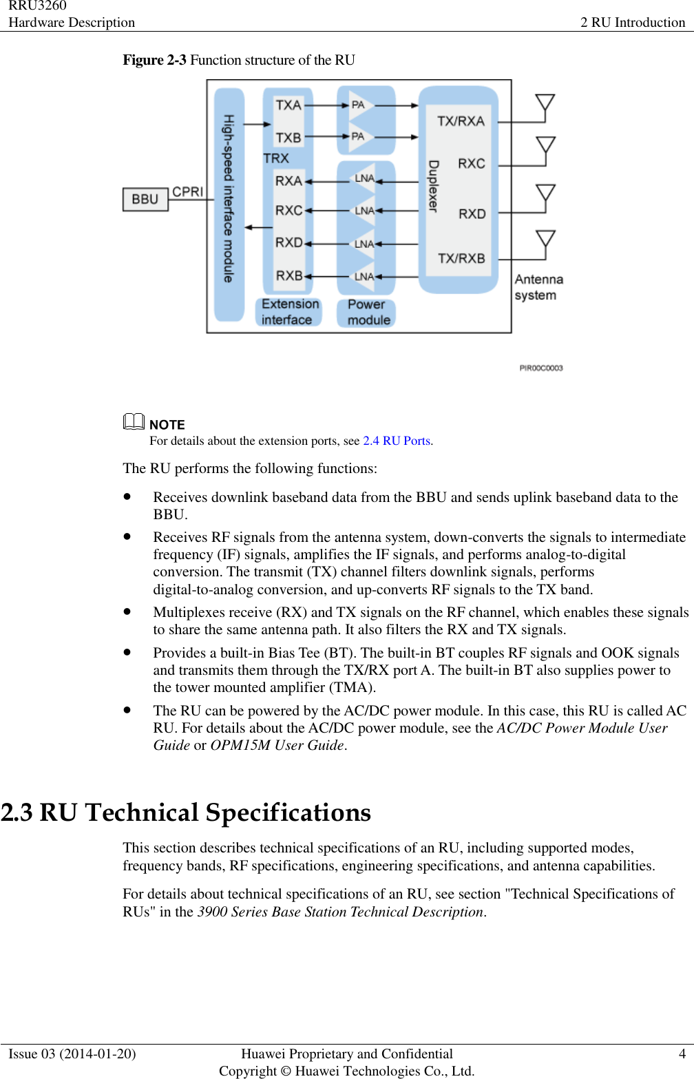RRU3260 Hardware Description 2 RU Introduction  Issue 03 (2014-01-20) Huawei Proprietary and Confidential                                     Copyright © Huawei Technologies Co., Ltd. 4  Figure 2-3 Function structure of the RU    For details about the extension ports, see 2.4 RU Ports. The RU performs the following functions:  Receives downlink baseband data from the BBU and sends uplink baseband data to the BBU.  Receives RF signals from the antenna system, down-converts the signals to intermediate frequency (IF) signals, amplifies the IF signals, and performs analog-to-digital conversion. The transmit (TX) channel filters downlink signals, performs digital-to-analog conversion, and up-converts RF signals to the TX band.  Multiplexes receive (RX) and TX signals on the RF channel, which enables these signals to share the same antenna path. It also filters the RX and TX signals.  Provides a built-in Bias Tee (BT). The built-in BT couples RF signals and OOK signals and transmits them through the TX/RX port A. The built-in BT also supplies power to the tower mounted amplifier (TMA).  The RU can be powered by the AC/DC power module. In this case, this RU is called AC RU. For details about the AC/DC power module, see the AC/DC Power Module User Guide or OPM15M User Guide. 2.3 RU Technical Specifications This section describes technical specifications of an RU, including supported modes, frequency bands, RF specifications, engineering specifications, and antenna capabilities. For details about technical specifications of an RU, see section &quot;Technical Specifications of RUs&quot; in the 3900 Series Base Station Technical Description. 