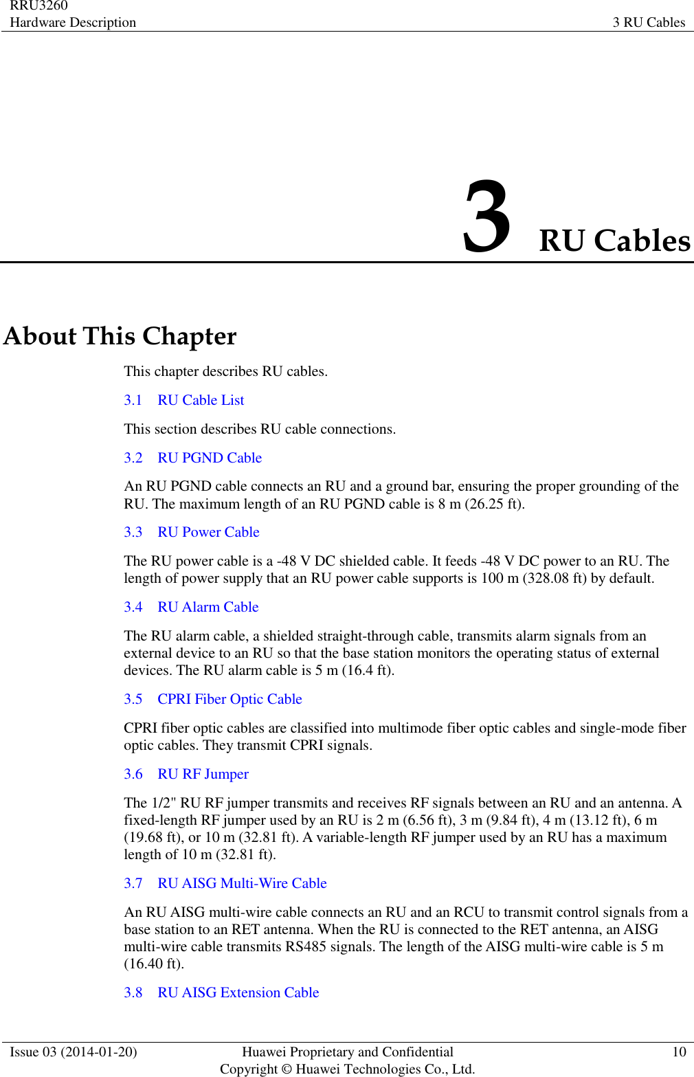 RRU3260 Hardware Description 3 RU Cables  Issue 03 (2014-01-20) Huawei Proprietary and Confidential                                     Copyright © Huawei Technologies Co., Ltd. 10  3 RU Cables About This Chapter This chapter describes RU cables. 3.1    RU Cable List This section describes RU cable connections. 3.2    RU PGND Cable An RU PGND cable connects an RU and a ground bar, ensuring the proper grounding of the RU. The maximum length of an RU PGND cable is 8 m (26.25 ft). 3.3    RU Power Cable The RU power cable is a -48 V DC shielded cable. It feeds -48 V DC power to an RU. The length of power supply that an RU power cable supports is 100 m (328.08 ft) by default. 3.4    RU Alarm Cable The RU alarm cable, a shielded straight-through cable, transmits alarm signals from an external device to an RU so that the base station monitors the operating status of external devices. The RU alarm cable is 5 m (16.4 ft). 3.5    CPRI Fiber Optic Cable CPRI fiber optic cables are classified into multimode fiber optic cables and single-mode fiber optic cables. They transmit CPRI signals. 3.6    RU RF Jumper The 1/2&quot; RU RF jumper transmits and receives RF signals between an RU and an antenna. A fixed-length RF jumper used by an RU is 2 m (6.56 ft), 3 m (9.84 ft), 4 m (13.12 ft), 6 m (19.68 ft), or 10 m (32.81 ft). A variable-length RF jumper used by an RU has a maximum length of 10 m (32.81 ft). 3.7    RU AISG Multi-Wire Cable An RU AISG multi-wire cable connects an RU and an RCU to transmit control signals from a base station to an RET antenna. When the RU is connected to the RET antenna, an AISG multi-wire cable transmits RS485 signals. The length of the AISG multi-wire cable is 5 m (16.40 ft). 3.8    RU AISG Extension Cable 