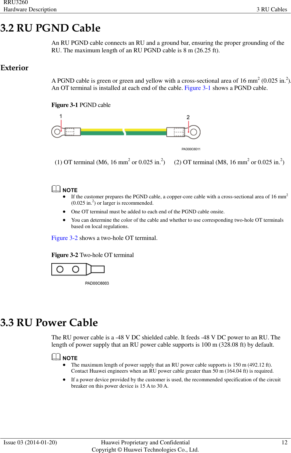 RRU3260 Hardware Description 3 RU Cables  Issue 03 (2014-01-20) Huawei Proprietary and Confidential                                     Copyright © Huawei Technologies Co., Ltd. 12  3.2 RU PGND Cable An RU PGND cable connects an RU and a ground bar, ensuring the proper grounding of the RU. The maximum length of an RU PGND cable is 8 m (26.25 ft). Exterior A PGND cable is green or green and yellow with a cross-sectional area of 16 mm2 (0.025 in.2). An OT terminal is installed at each end of the cable. Figure 3-1 shows a PGND cable. Figure 3-1 PGND cable  (1) OT terminal (M6, 16 mm2 or 0.025 in.2) (2) OT terminal (M8, 16 mm2 or 0.025 in.2)    If the customer prepares the PGND cable, a copper-core cable with a cross-sectional area of 16 mm2 (0.025 in.2) or larger is recommended.  One OT terminal must be added to each end of the PGND cable onsite.  You can determine the color of the cable and whether to use corresponding two-hole OT terminals based on local regulations. Figure 3-2 shows a two-hole OT terminal. Figure 3-2 Two-hole OT terminal   3.3 RU Power Cable The RU power cable is a -48 V DC shielded cable. It feeds -48 V DC power to an RU. The length of power supply that an RU power cable supports is 100 m (328.08 ft) by default.   The maximum length of power supply that an RU power cable supports is 150 m (492.12 ft). Contact Huawei engineers when an RU power cable greater than 50 m (164.04 ft) is required.    If a power device provided by the customer is used, the recommended specification of the circuit breaker on this power device is 15 A to 30 A. 
