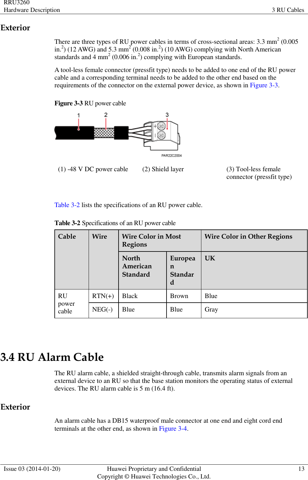 RRU3260 Hardware Description 3 RU Cables  Issue 03 (2014-01-20) Huawei Proprietary and Confidential                                     Copyright © Huawei Technologies Co., Ltd. 13  Exterior There are three types of RU power cables in terms of cross-sectional areas: 3.3 mm2 (0.005 in.2) (12 AWG) and 5.3 mm2 (0.008 in.2) (10 AWG) complying with North American standards and 4 mm2 (0.006 in.2) complying with European standards. A tool-less female connector (pressfit type) needs to be added to one end of the RU power cable and a corresponding terminal needs to be added to the other end based on the requirements of the connector on the external power device, as shown in Figure 3-3. Figure 3-3 RU power cable  (1) -48 V DC power cable (2) Shield layer (3) Tool-less female connector (pressfit type)  Table 3-2 lists the specifications of an RU power cable. Table 3-2 Specifications of an RU power cable Cable Wire Wire Color in Most Regions Wire Color in Other Regions North American Standard European Standard UK RU power cable RTN(+) Black Brown Blue NEG(-) Blue Blue Gray  3.4 RU Alarm Cable The RU alarm cable, a shielded straight-through cable, transmits alarm signals from an external device to an RU so that the base station monitors the operating status of external devices. The RU alarm cable is 5 m (16.4 ft). Exterior An alarm cable has a DB15 waterproof male connector at one end and eight cord end terminals at the other end, as shown in Figure 3-4. 