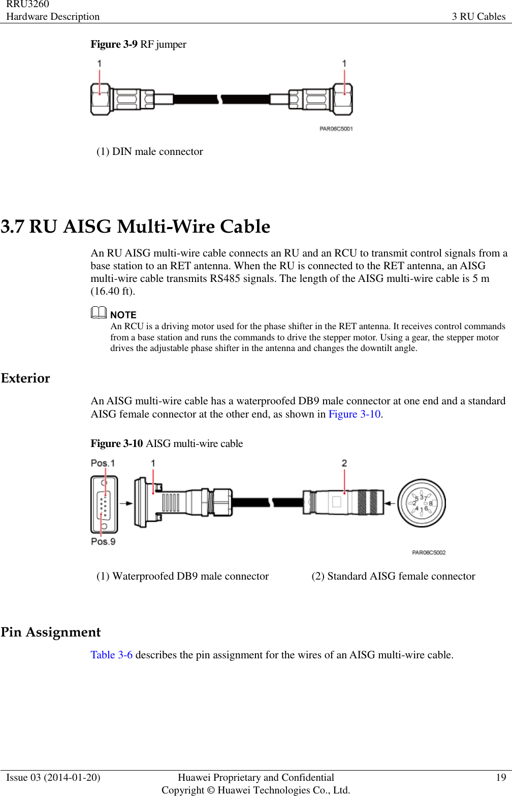 RRU3260 Hardware Description 3 RU Cables  Issue 03 (2014-01-20) Huawei Proprietary and Confidential                                     Copyright © Huawei Technologies Co., Ltd. 19  Figure 3-9 RF jumper  (1) DIN male connector  3.7 RU AISG Multi-Wire Cable An RU AISG multi-wire cable connects an RU and an RCU to transmit control signals from a base station to an RET antenna. When the RU is connected to the RET antenna, an AISG multi-wire cable transmits RS485 signals. The length of the AISG multi-wire cable is 5 m (16.40 ft).  An RCU is a driving motor used for the phase shifter in the RET antenna. It receives control commands from a base station and runs the commands to drive the stepper motor. Using a gear, the stepper motor drives the adjustable phase shifter in the antenna and changes the downtilt angle. Exterior An AISG multi-wire cable has a waterproofed DB9 male connector at one end and a standard AISG female connector at the other end, as shown in Figure 3-10. Figure 3-10 AISG multi-wire cable  (1) Waterproofed DB9 male connector (2) Standard AISG female connector  Pin Assignment Table 3-6 describes the pin assignment for the wires of an AISG multi-wire cable. 