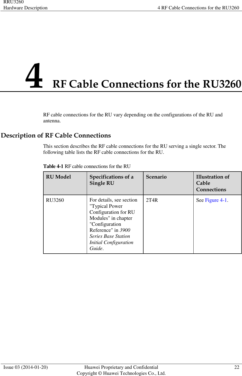 RRU3260 Hardware Description 4 RF Cable Connections for the RU3260  Issue 03 (2014-01-20) Huawei Proprietary and Confidential                                     Copyright © Huawei Technologies Co., Ltd. 22  4 RF Cable Connections for the RU3260 RF cable connections for the RU vary depending on the configurations of the RU and antenna. Description of RF Cable Connections This section describes the RF cable connections for the RU serving a single sector. The following table lists the RF cable connections for the RU. Table 4-1 RF cable connections for the RU RU Model Specifications of a Single RU Scenario Illustration of Cable Connections RU3260 For details, see section &quot;Typical Power Configuration for RU Modules&quot; in chapter &quot;Configuration Reference&quot; in 3900 Series Base Station Initial Configuration Guide. 2T4R See Figure 4-1.  