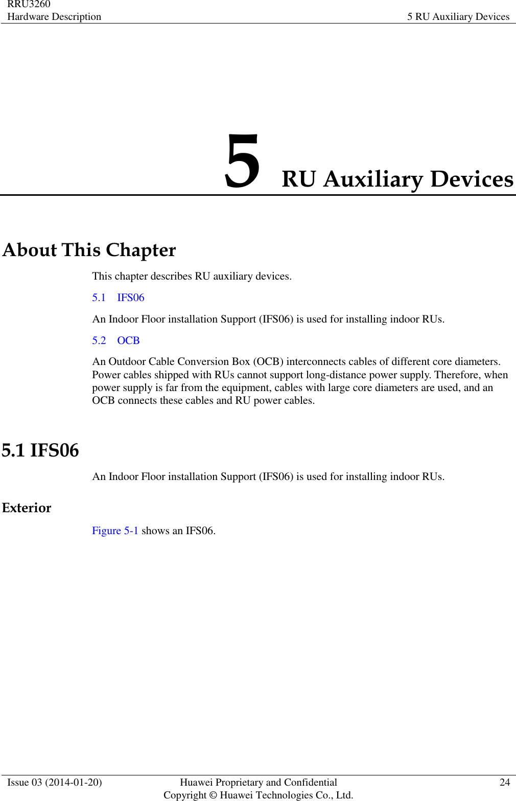 RRU3260 Hardware Description 5 RU Auxiliary Devices  Issue 03 (2014-01-20) Huawei Proprietary and Confidential                                     Copyright © Huawei Technologies Co., Ltd. 24  5 RU Auxiliary Devices About This Chapter This chapter describes RU auxiliary devices. 5.1    IFS06 An Indoor Floor installation Support (IFS06) is used for installing indoor RUs. 5.2    OCB An Outdoor Cable Conversion Box (OCB) interconnects cables of different core diameters. Power cables shipped with RUs cannot support long-distance power supply. Therefore, when power supply is far from the equipment, cables with large core diameters are used, and an OCB connects these cables and RU power cables. 5.1 IFS06 An Indoor Floor installation Support (IFS06) is used for installing indoor RUs. Exterior Figure 5-1 shows an IFS06. 