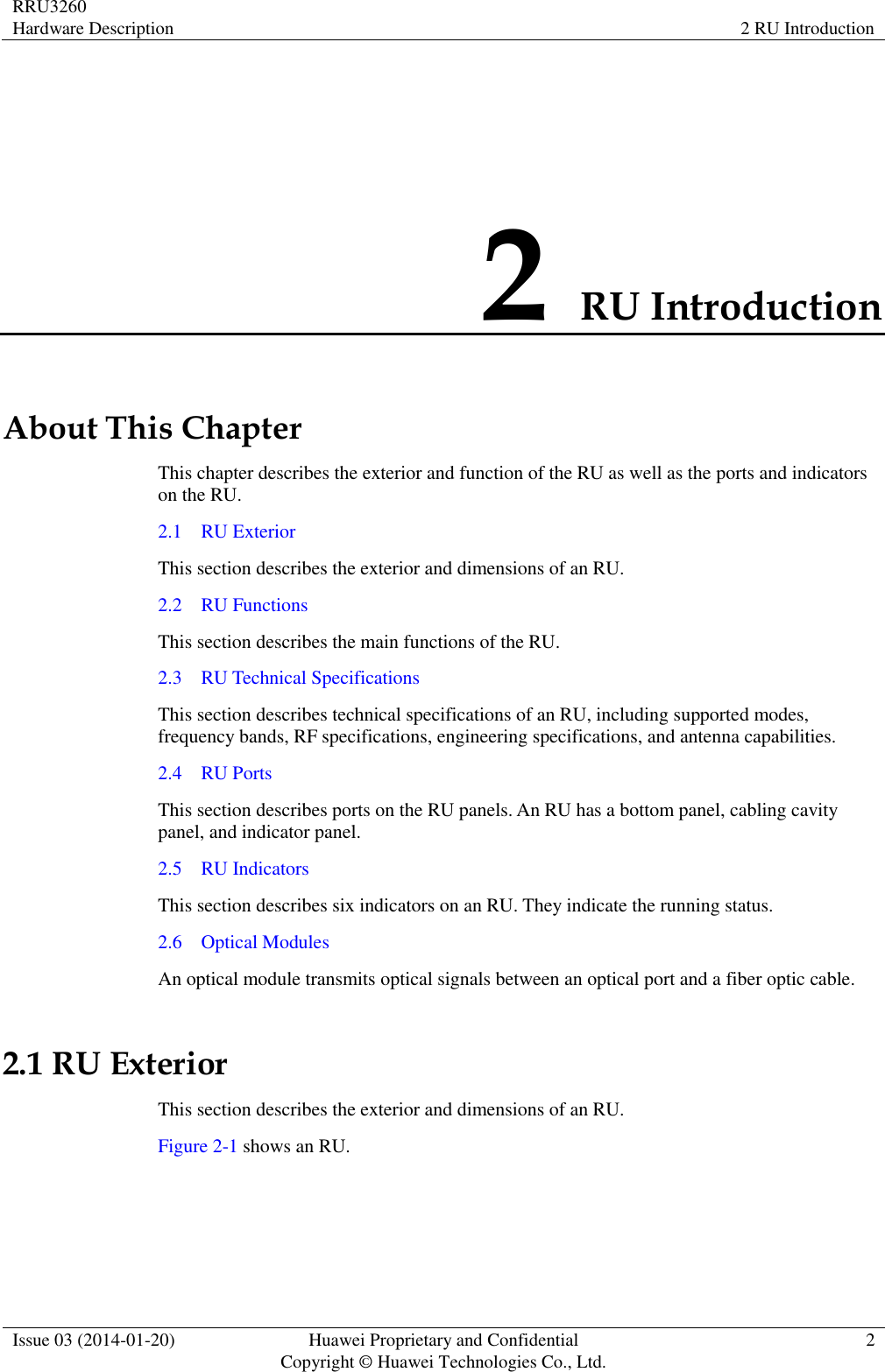 RRU3260 Hardware Description 2 RU Introduction  Issue 03 (2014-01-20) Huawei Proprietary and Confidential                                     Copyright © Huawei Technologies Co., Ltd. 2  2 RU Introduction About This Chapter This chapter describes the exterior and function of the RU as well as the ports and indicators on the RU. 2.1    RU Exterior This section describes the exterior and dimensions of an RU. 2.2    RU Functions This section describes the main functions of the RU. 2.3    RU Technical Specifications This section describes technical specifications of an RU, including supported modes, frequency bands, RF specifications, engineering specifications, and antenna capabilities. 2.4    RU Ports This section describes ports on the RU panels. An RU has a bottom panel, cabling cavity panel, and indicator panel. 2.5    RU Indicators This section describes six indicators on an RU. They indicate the running status.   2.6    Optical Modules An optical module transmits optical signals between an optical port and a fiber optic cable. 2.1 RU Exterior This section describes the exterior and dimensions of an RU. Figure 2-1 shows an RU.   