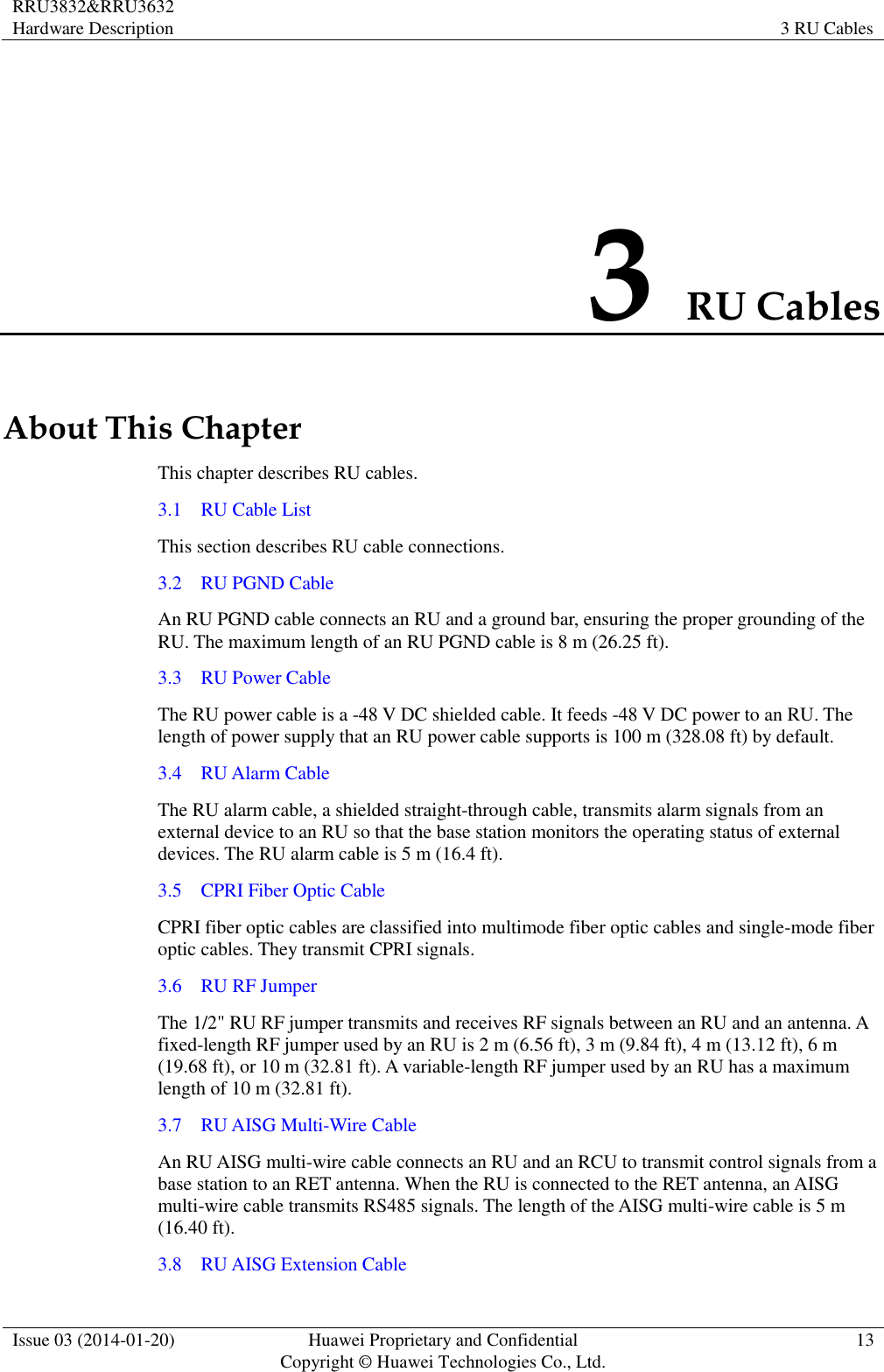 RRU3832&amp;RRU3632 Hardware Description 3 RU Cables  Issue 03 (2014-01-20) Huawei Proprietary and Confidential                                     Copyright © Huawei Technologies Co., Ltd. 13  3 RU Cables About This Chapter This chapter describes RU cables. 3.1    RU Cable List This section describes RU cable connections. 3.2    RU PGND Cable An RU PGND cable connects an RU and a ground bar, ensuring the proper grounding of the RU. The maximum length of an RU PGND cable is 8 m (26.25 ft). 3.3    RU Power Cable The RU power cable is a -48 V DC shielded cable. It feeds -48 V DC power to an RU. The length of power supply that an RU power cable supports is 100 m (328.08 ft) by default. 3.4    RU Alarm Cable The RU alarm cable, a shielded straight-through cable, transmits alarm signals from an external device to an RU so that the base station monitors the operating status of external devices. The RU alarm cable is 5 m (16.4 ft). 3.5    CPRI Fiber Optic Cable CPRI fiber optic cables are classified into multimode fiber optic cables and single-mode fiber optic cables. They transmit CPRI signals. 3.6    RU RF Jumper The 1/2&quot; RU RF jumper transmits and receives RF signals between an RU and an antenna. A fixed-length RF jumper used by an RU is 2 m (6.56 ft), 3 m (9.84 ft), 4 m (13.12 ft), 6 m (19.68 ft), or 10 m (32.81 ft). A variable-length RF jumper used by an RU has a maximum length of 10 m (32.81 ft). 3.7    RU AISG Multi-Wire Cable An RU AISG multi-wire cable connects an RU and an RCU to transmit control signals from a base station to an RET antenna. When the RU is connected to the RET antenna, an AISG multi-wire cable transmits RS485 signals. The length of the AISG multi-wire cable is 5 m (16.40 ft). 3.8    RU AISG Extension Cable 