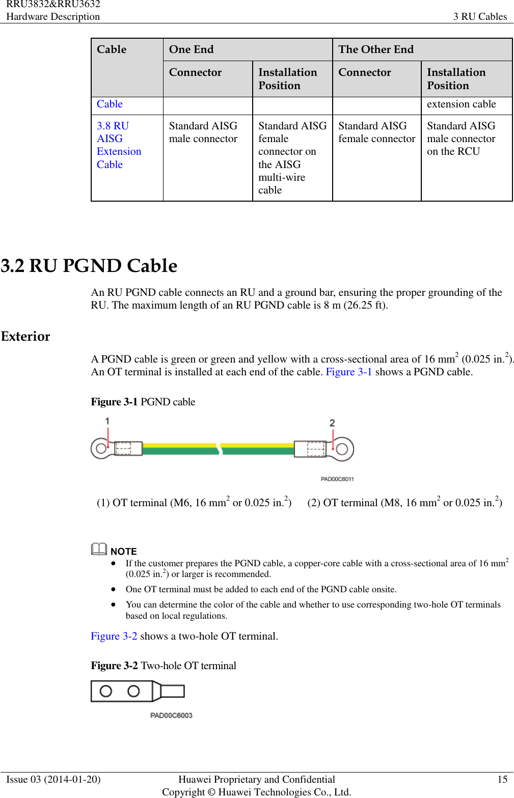 RRU3832&amp;RRU3632 Hardware Description 3 RU Cables  Issue 03 (2014-01-20) Huawei Proprietary and Confidential                                     Copyright © Huawei Technologies Co., Ltd. 15  Cable One End The Other End Connector Installation Position Connector Installation Position Cable extension cable 3.8 RU AISG Extension Cable Standard AISG male connector Standard AISG female connector on the AISG multi-wire cable Standard AISG female connector Standard AISG male connector on the RCU  3.2 RU PGND Cable An RU PGND cable connects an RU and a ground bar, ensuring the proper grounding of the RU. The maximum length of an RU PGND cable is 8 m (26.25 ft). Exterior A PGND cable is green or green and yellow with a cross-sectional area of 16 mm2 (0.025 in.2). An OT terminal is installed at each end of the cable. Figure 3-1 shows a PGND cable. Figure 3-1 PGND cable  (1) OT terminal (M6, 16 mm2 or 0.025 in.2) (2) OT terminal (M8, 16 mm2 or 0.025 in.2)    If the customer prepares the PGND cable, a copper-core cable with a cross-sectional area of 16 mm2 (0.025 in.2) or larger is recommended.  One OT terminal must be added to each end of the PGND cable onsite.  You can determine the color of the cable and whether to use corresponding two-hole OT terminals based on local regulations. Figure 3-2 shows a two-hole OT terminal. Figure 3-2 Two-hole OT terminal   