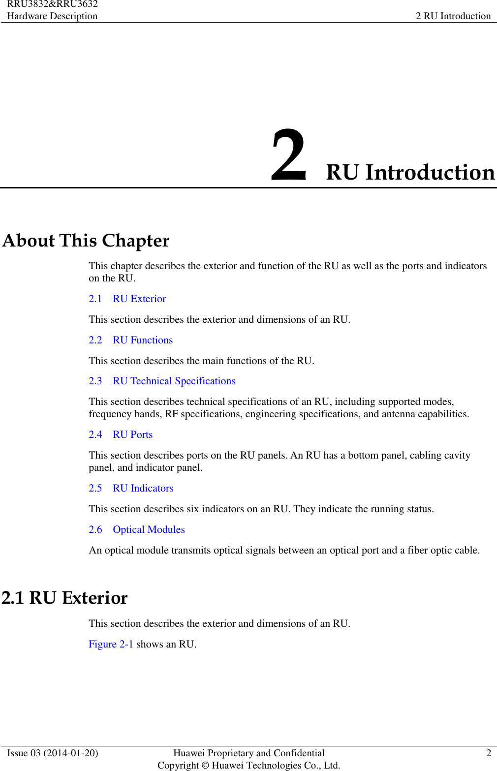 RRU3832&amp;RRU3632 Hardware Description 2 RU Introduction  Issue 03 (2014-01-20) Huawei Proprietary and Confidential                                     Copyright © Huawei Technologies Co., Ltd. 2  2 RU Introduction About This Chapter This chapter describes the exterior and function of the RU as well as the ports and indicators on the RU. 2.1    RU Exterior This section describes the exterior and dimensions of an RU. 2.2    RU Functions This section describes the main functions of the RU. 2.3    RU Technical Specifications This section describes technical specifications of an RU, including supported modes, frequency bands, RF specifications, engineering specifications, and antenna capabilities. 2.4    RU Ports This section describes ports on the RU panels. An RU has a bottom panel, cabling cavity panel, and indicator panel. 2.5    RU Indicators This section describes six indicators on an RU. They indicate the running status.   2.6    Optical Modules An optical module transmits optical signals between an optical port and a fiber optic cable. 2.1 RU Exterior This section describes the exterior and dimensions of an RU. Figure 2-1 shows an RU.   