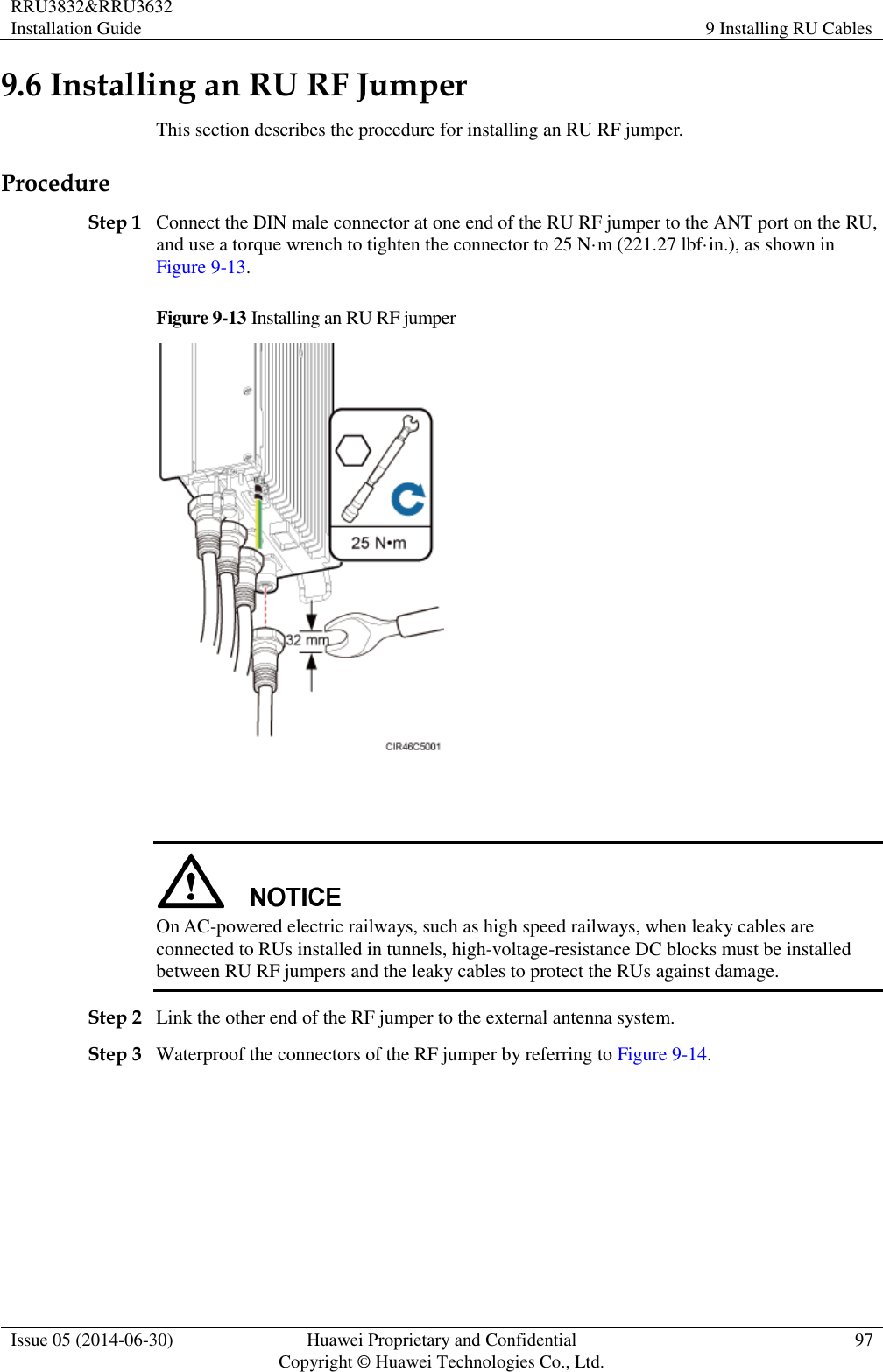 RRU3832&amp;RRU3632 Installation Guide 9 Installing RU Cables  Issue 05 (2014-06-30) Huawei Proprietary and Confidential                                     Copyright © Huawei Technologies Co., Ltd. 97  9.6 Installing an RU RF Jumper This section describes the procedure for installing an RU RF jumper. Procedure Step 1 Connect the DIN male connector at one end of the RU RF jumper to the ANT port on the RU, and use a torque wrench to tighten the connector to 25 N·m (221.27 lbf·in.), as shown in Figure 9-13. Figure 9-13 Installing an RU RF jumper     On AC-powered electric railways, such as high speed railways, when leaky cables are connected to RUs installed in tunnels, high-voltage-resistance DC blocks must be installed between RU RF jumpers and the leaky cables to protect the RUs against damage. Step 2 Link the other end of the RF jumper to the external antenna system. Step 3 Waterproof the connectors of the RF jumper by referring to Figure 9-14. 