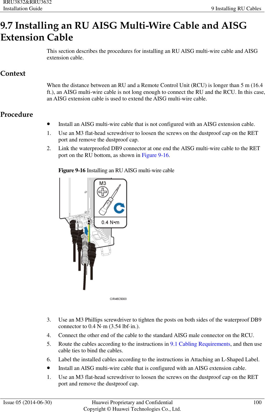 RRU3832&amp;RRU3632 Installation Guide 9 Installing RU Cables  Issue 05 (2014-06-30) Huawei Proprietary and Confidential                                     Copyright © Huawei Technologies Co., Ltd. 100  9.7 Installing an RU AISG Multi-Wire Cable and AISG Extension Cable This section describes the procedures for installing an RU AISG multi-wire cable and AISG extension cable. Context When the distance between an RU and a Remote Control Unit (RCU) is longer than 5 m (16.4 ft.), an AISG multi-wire cable is not long enough to connect the RU and the RCU. In this case, an AISG extension cable is used to extend the AISG multi-wire cable. Procedure  Install an AISG multi-wire cable that is not configured with an AISG extension cable. 1. Use an M3 flat-head screwdriver to loosen the screws on the dustproof cap on the RET port and remove the dustproof cap. 2. Link the waterproofed DB9 connector at one end the AISG multi-wire cable to the RET port on the RU bottom, as shown in Figure 9-16.   Figure 9-16 Installing an RU AISG multi-wire cable   3. Use an M3 Phillips screwdriver to tighten the posts on both sides of the waterproof DB9 connector to 0.4 N·m (3.54 lbf·in.). 4. Connect the other end of the cable to the standard AISG male connector on the RCU. 5. Route the cables according to the instructions in 9.1 Cabling Requirements, and then use cable ties to bind the cables. 6. Label the installed cables according to the instructions in Attaching an L-Shaped Label.  Install an AISG multi-wire cable that is configured with an AISG extension cable.   1. Use an M3 flat-head screwdriver to loosen the screws on the dustproof cap on the RET port and remove the dustproof cap. 