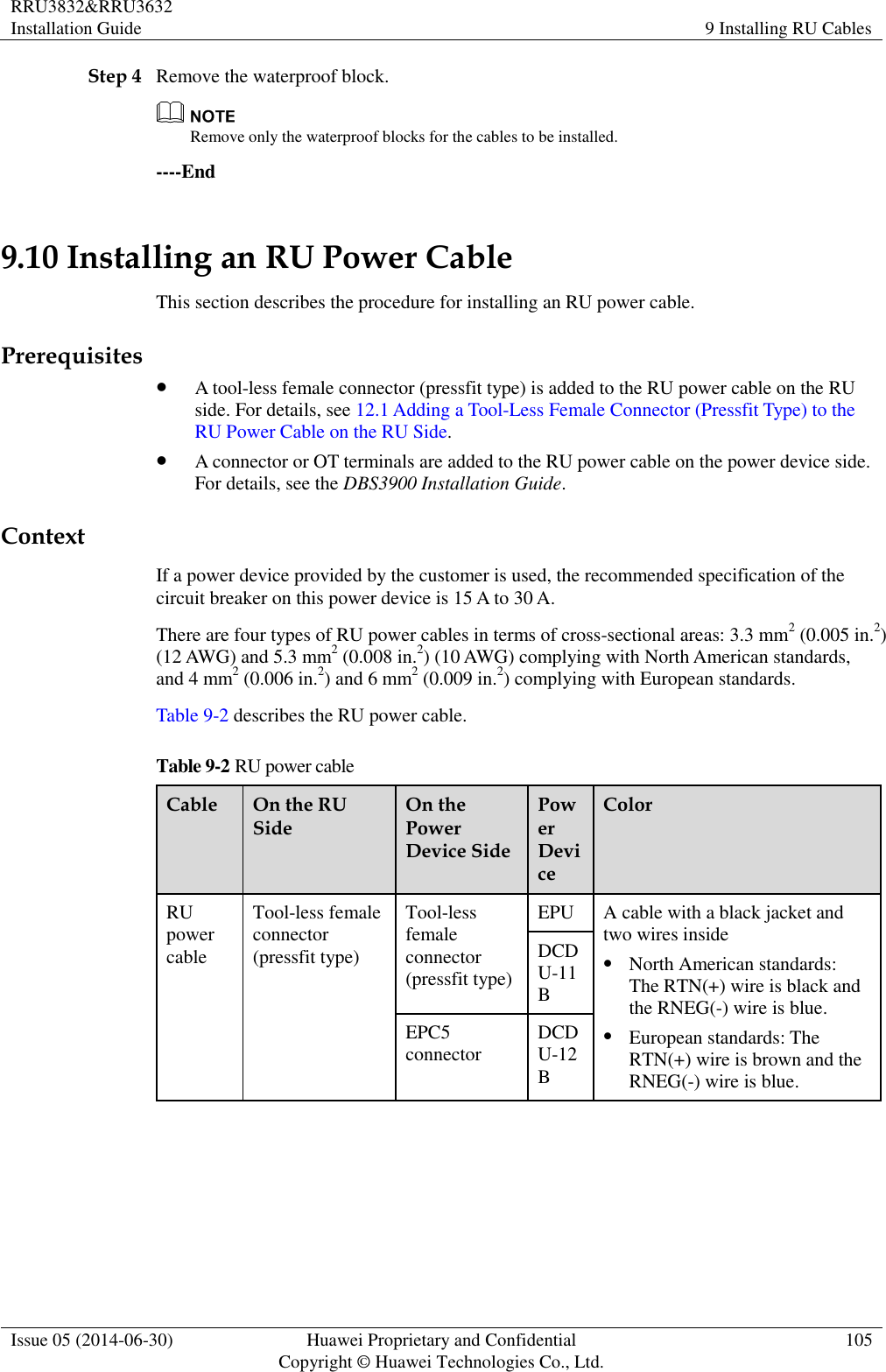 RRU3832&amp;RRU3632 Installation Guide 9 Installing RU Cables  Issue 05 (2014-06-30) Huawei Proprietary and Confidential                                     Copyright © Huawei Technologies Co., Ltd. 105  Step 4 Remove the waterproof block.  Remove only the waterproof blocks for the cables to be installed. ----End 9.10 Installing an RU Power Cable This section describes the procedure for installing an RU power cable. Prerequisites  A tool-less female connector (pressfit type) is added to the RU power cable on the RU side. For details, see 12.1 Adding a Tool-Less Female Connector (Pressfit Type) to the RU Power Cable on the RU Side.  A connector or OT terminals are added to the RU power cable on the power device side. For details, see the DBS3900 Installation Guide. Context If a power device provided by the customer is used, the recommended specification of the circuit breaker on this power device is 15 A to 30 A. There are four types of RU power cables in terms of cross-sectional areas: 3.3 mm2 (0.005 in.2) (12 AWG) and 5.3 mm2 (0.008 in.2) (10 AWG) complying with North American standards, and 4 mm2 (0.006 in.2) and 6 mm2 (0.009 in.2) complying with European standards. Table 9-2 describes the RU power cable. Table 9-2 RU power cable Cable On the RU Side On the Power Device Side Power Device Color RU power cable Tool-less female connector (pressfit type) Tool-less female connector (pressfit type) EPU A cable with a black jacket and two wires inside  North American standards: The RTN(+) wire is black and the RNEG(-) wire is blue.  European standards: The RTN(+) wire is brown and the RNEG(-) wire is blue. DCDU-11B EPC5 connector DCDU-12B  