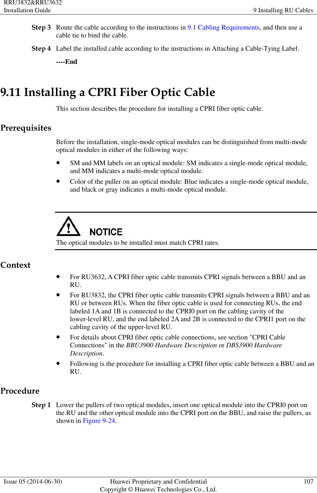 RRU3832&amp;RRU3632 Installation Guide 9 Installing RU Cables  Issue 05 (2014-06-30) Huawei Proprietary and Confidential                                     Copyright © Huawei Technologies Co., Ltd. 107  Step 3 Route the cable according to the instructions in 9.1 Cabling Requirements, and then use a cable tie to bind the cable. Step 4 Label the installed cable according to the instructions in Attaching a Cable-Tying Label. ----End 9.11 Installing a CPRI Fiber Optic Cable This section describes the procedure for installing a CPRI fiber optic cable. Prerequisites Before the installation, single-mode optical modules can be distinguished from multi-mode optical modules in either of the following ways:  SM and MM labels on an optical module: SM indicates a single-mode optical module, and MM indicates a multi-mode optical module.  Color of the puller on an optical module: Blue indicates a single-mode optical module, and black or gray indicates a multi-mode optical module.   The optical modules to be installed must match CPRI rates. Context  For RU3632, A CPRI fiber optic cable transmits CPRI signals between a BBU and an RU.  For RU3832, the CPRI fiber optic cable transmits CPRI signals between a BBU and an RU or between RUs. When the fiber optic cable is used for connecting RUs, the end labeled 1A and 1B is connected to the CPRI0 port on the cabling cavity of the lower-level RU, and the end labeled 2A and 2B is connected to the CPRI1 port on the cabling cavity of the upper-level RU.  For details about CPRI fiber optic cable connections, see section &quot;CPRI Cable Connections&quot; in the BBU3900 Hardware Description or DBS3900 Hardware Description.  Following is the procedure for installing a CPRI fiber optic cable between a BBU and an RU. Procedure Step 1 Lower the pullers of two optical modules, insert one optical module into the CPRI0 port on the RU and the other optical module into the CPRI port on the BBU, and raise the pullers, as shown in Figure 9-24. 