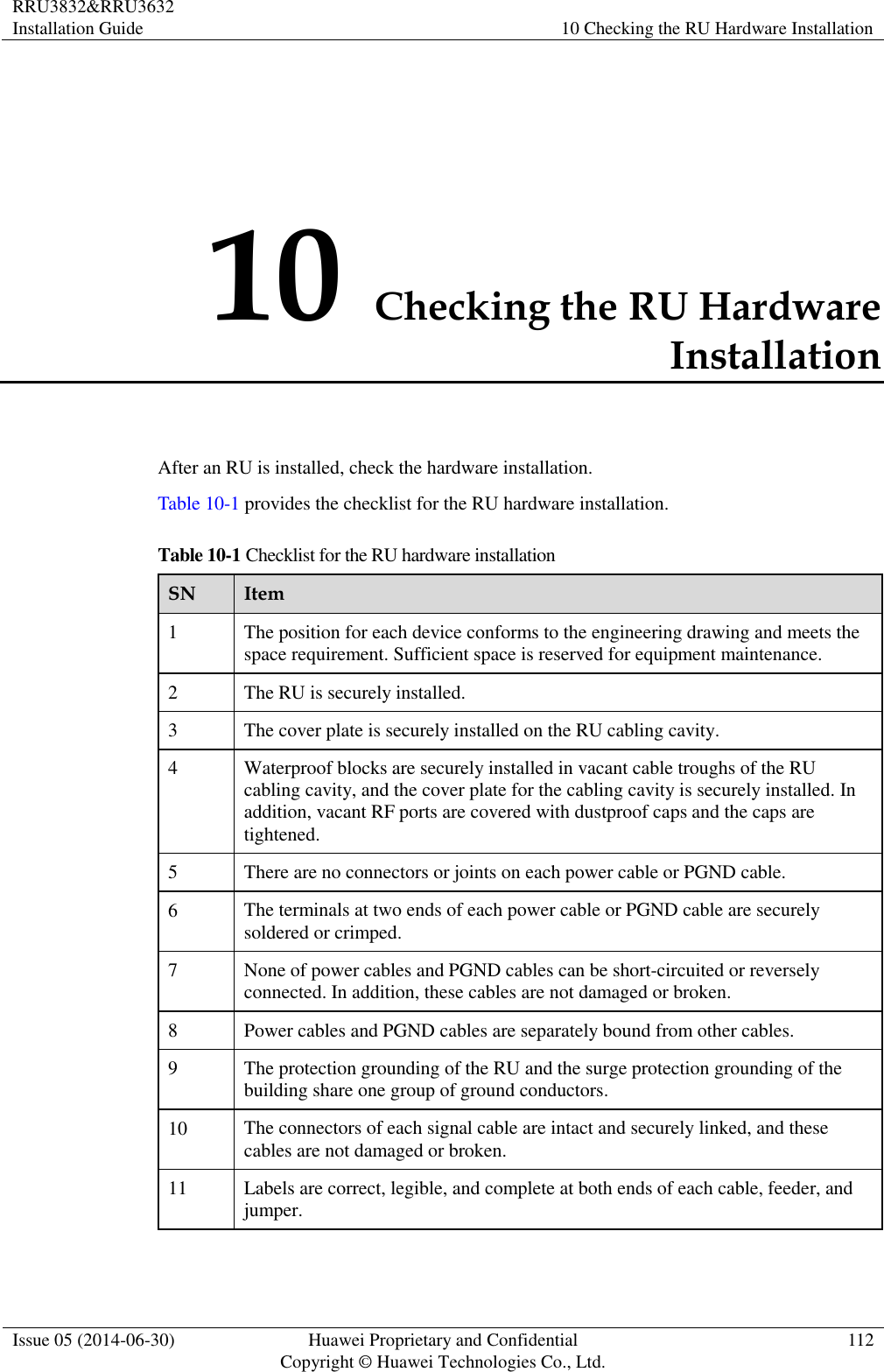 RRU3832&amp;RRU3632 Installation Guide 10 Checking the RU Hardware Installation  Issue 05 (2014-06-30) Huawei Proprietary and Confidential                                     Copyright © Huawei Technologies Co., Ltd. 112  10 Checking the RU Hardware Installation After an RU is installed, check the hardware installation.   Table 10-1 provides the checklist for the RU hardware installation. Table 10-1 Checklist for the RU hardware installation SN Item 1 The position for each device conforms to the engineering drawing and meets the space requirement. Sufficient space is reserved for equipment maintenance.   2 The RU is securely installed. 3 The cover plate is securely installed on the RU cabling cavity.   4 Waterproof blocks are securely installed in vacant cable troughs of the RU cabling cavity, and the cover plate for the cabling cavity is securely installed. In addition, vacant RF ports are covered with dustproof caps and the caps are tightened. 5 There are no connectors or joints on each power cable or PGND cable.   6 The terminals at two ends of each power cable or PGND cable are securely soldered or crimped. 7 None of power cables and PGND cables can be short-circuited or reversely connected. In addition, these cables are not damaged or broken. 8 Power cables and PGND cables are separately bound from other cables.   9 The protection grounding of the RU and the surge protection grounding of the building share one group of ground conductors. 10 The connectors of each signal cable are intact and securely linked, and these cables are not damaged or broken. 11 Labels are correct, legible, and complete at both ends of each cable, feeder, and jumper. 