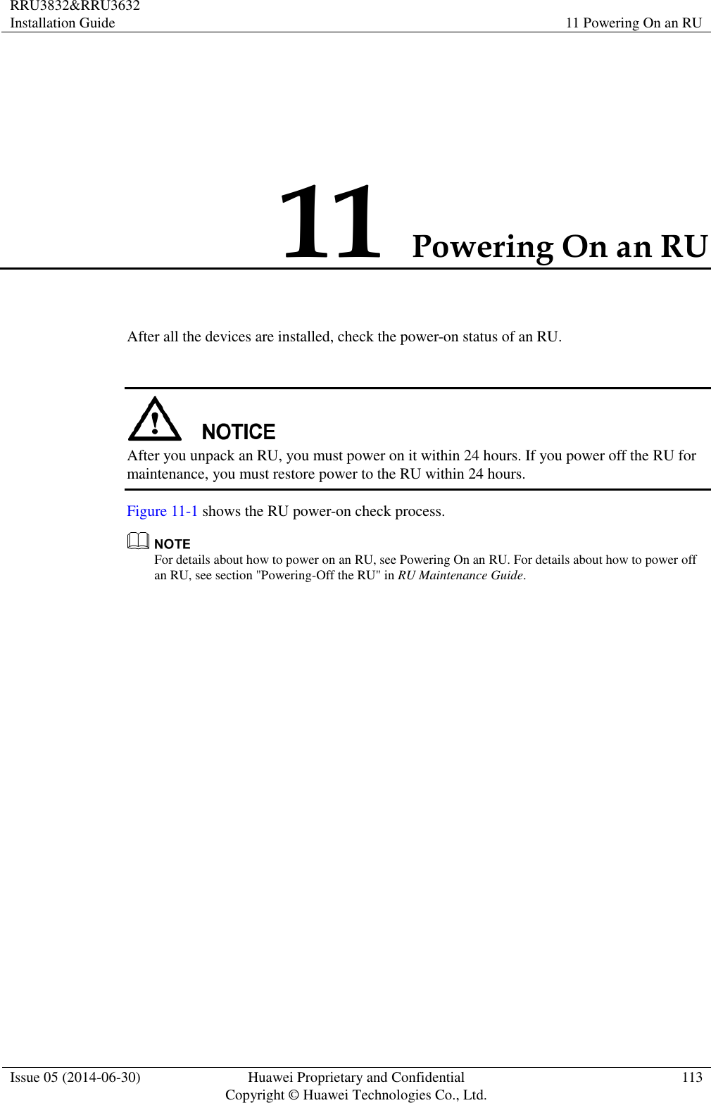 RRU3832&amp;RRU3632 Installation Guide 11 Powering On an RU  Issue 05 (2014-06-30) Huawei Proprietary and Confidential                                     Copyright © Huawei Technologies Co., Ltd. 113  11 Powering On an RU After all the devices are installed, check the power-on status of an RU.   After you unpack an RU, you must power on it within 24 hours. If you power off the RU for maintenance, you must restore power to the RU within 24 hours. Figure 11-1 shows the RU power-on check process.  For details about how to power on an RU, see Powering On an RU. For details about how to power off an RU, see section &quot;Powering-Off the RU&quot; in RU Maintenance Guide. 