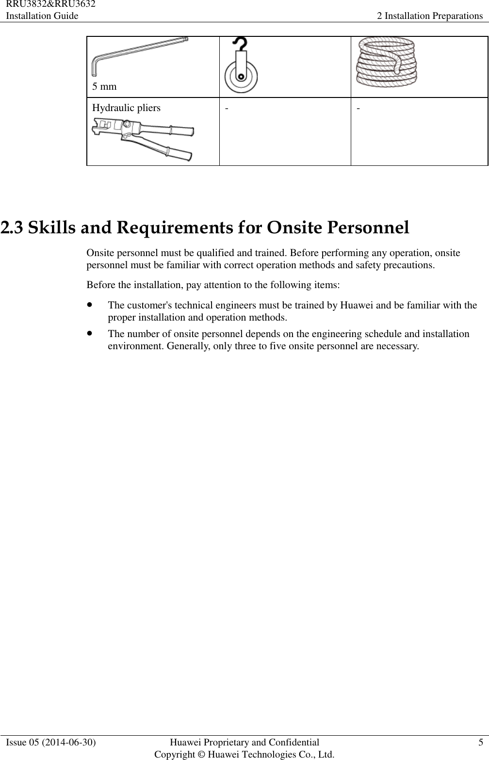 RRU3832&amp;RRU3632 Installation Guide 2 Installation Preparations  Issue 05 (2014-06-30) Huawei Proprietary and Confidential                                     Copyright © Huawei Technologies Co., Ltd. 5   5 mm   Hydraulic pliers  - -  2.3 Skills and Requirements for Onsite Personnel Onsite personnel must be qualified and trained. Before performing any operation, onsite personnel must be familiar with correct operation methods and safety precautions. Before the installation, pay attention to the following items:  The customer&apos;s technical engineers must be trained by Huawei and be familiar with the proper installation and operation methods.  The number of onsite personnel depends on the engineering schedule and installation environment. Generally, only three to five onsite personnel are necessary. 