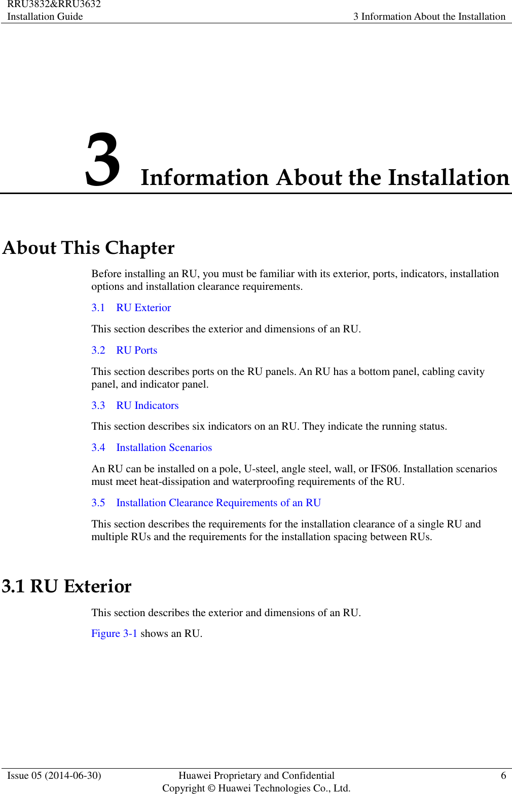 RRU3832&amp;RRU3632 Installation Guide 3 Information About the Installation  Issue 05 (2014-06-30) Huawei Proprietary and Confidential                                     Copyright © Huawei Technologies Co., Ltd. 6  3 Information About the Installation About This Chapter Before installing an RU, you must be familiar with its exterior, ports, indicators, installation options and installation clearance requirements. 3.1    RU Exterior This section describes the exterior and dimensions of an RU. 3.2    RU Ports This section describes ports on the RU panels. An RU has a bottom panel, cabling cavity panel, and indicator panel. 3.3    RU Indicators This section describes six indicators on an RU. They indicate the running status.   3.4    Installation Scenarios An RU can be installed on a pole, U-steel, angle steel, wall, or IFS06. Installation scenarios must meet heat-dissipation and waterproofing requirements of the RU. 3.5    Installation Clearance Requirements of an RU This section describes the requirements for the installation clearance of a single RU and multiple RUs and the requirements for the installation spacing between RUs. 3.1 RU Exterior This section describes the exterior and dimensions of an RU. Figure 3-1 shows an RU.   