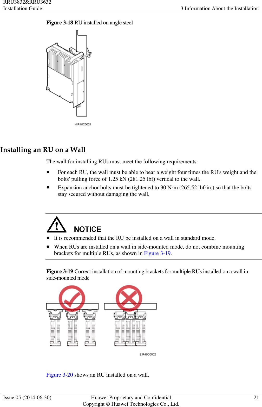 RRU3832&amp;RRU3632 Installation Guide 3 Information About the Installation  Issue 05 (2014-06-30) Huawei Proprietary and Confidential                                     Copyright © Huawei Technologies Co., Ltd. 21  Figure 3-18 RU installed on angle steel   Installing an RU on a Wall The wall for installing RUs must meet the following requirements:  For each RU, the wall must be able to bear a weight four times the RU&apos;s weight and the bolts&apos; pulling force of 1.25 kN (281.25 lbf) vertical to the wall.  Expansion anchor bolts must be tightened to 30 N·m (265.52 lbf·in.) so that the bolts stay secured without damaging the wall.    It is recommended that the RU be installed on a wall in standard mode.  When RUs are installed on a wall in side-mounted mode, do not combine mounting brackets for multiple RUs, as shown in Figure 3-19. Figure 3-19 Correct installation of mounting brackets for multiple RUs installed on a wall in side-mounted mode   Figure 3-20 shows an RU installed on a wall. 