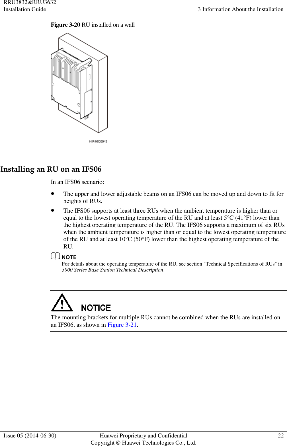 RRU3832&amp;RRU3632 Installation Guide 3 Information About the Installation  Issue 05 (2014-06-30) Huawei Proprietary and Confidential                                     Copyright © Huawei Technologies Co., Ltd. 22  Figure 3-20 RU installed on a wall   Installing an RU on an IFS06 In an IFS06 scenario:  The upper and lower adjustable beams on an IFS06 can be moved up and down to fit for heights of RUs.  The IFS06 supports at least three RUs when the ambient temperature is higher than or equal to the lowest operating temperature of the RU and at least 5°C (41°F) lower than the highest operating temperature of the RU. The IFS06 supports a maximum of six RUs when the ambient temperature is higher than or equal to the lowest operating temperature of the RU and at least 10°C (50°F) lower than the highest operating temperature of the RU.  For details about the operating temperature of the RU, see section &quot;Technical Specifications of RUs&quot; in 3900 Series Base Station Technical Description.   The mounting brackets for multiple RUs cannot be combined when the RUs are installed on an IFS06, as shown in Figure 3-21. 