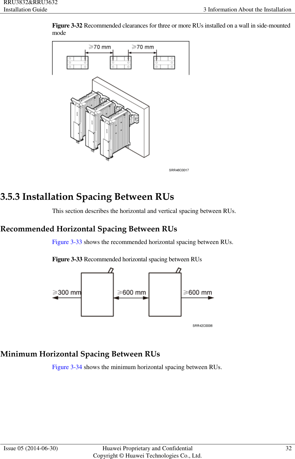 RRU3832&amp;RRU3632 Installation Guide 3 Information About the Installation  Issue 05 (2014-06-30) Huawei Proprietary and Confidential                                     Copyright © Huawei Technologies Co., Ltd. 32  Figure 3-32 Recommended clearances for three or more RUs installed on a wall in side-mounted mode   3.5.3 Installation Spacing Between RUs This section describes the horizontal and vertical spacing between RUs. Recommended Horizontal Spacing Between RUs Figure 3-33 shows the recommended horizontal spacing between RUs. Figure 3-33 Recommended horizontal spacing between RUs   Minimum Horizontal Spacing Between RUs Figure 3-34 shows the minimum horizontal spacing between RUs.   