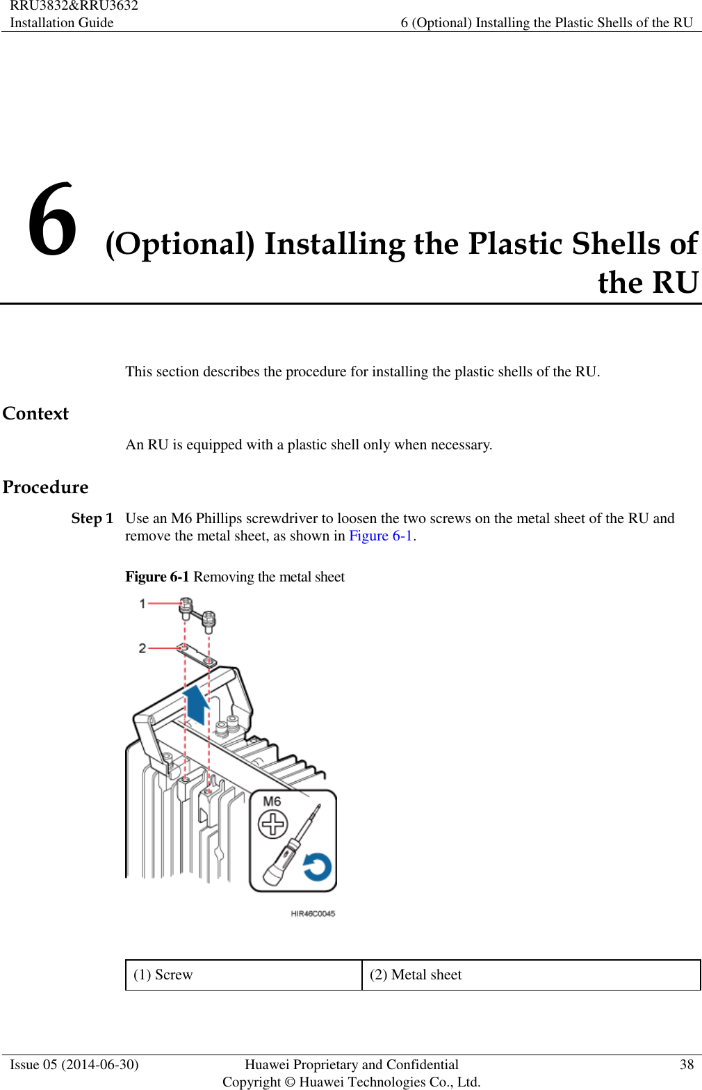 RRU3832&amp;RRU3632 Installation Guide 6 (Optional) Installing the Plastic Shells of the RU  Issue 05 (2014-06-30) Huawei Proprietary and Confidential                                     Copyright © Huawei Technologies Co., Ltd. 38  6 (Optional) Installing the Plastic Shells of the RU This section describes the procedure for installing the plastic shells of the RU. Context An RU is equipped with a plastic shell only when necessary. Procedure Step 1 Use an M6 Phillips screwdriver to loosen the two screws on the metal sheet of the RU and remove the metal sheet, as shown in Figure 6-1. Figure 6-1 Removing the metal sheet   (1) Screw (2) Metal sheet 