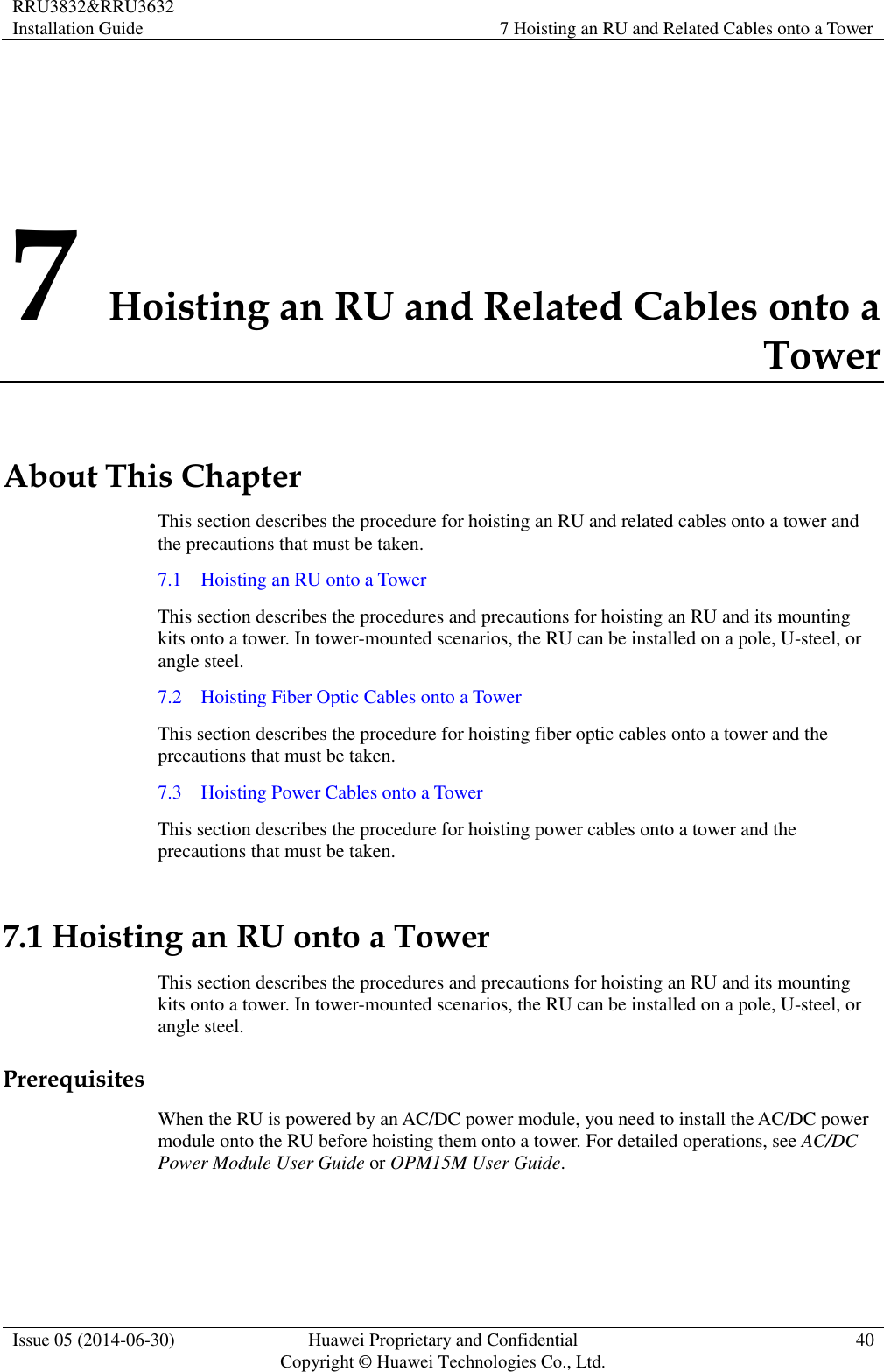 RRU3832&amp;RRU3632 Installation Guide 7 Hoisting an RU and Related Cables onto a Tower  Issue 05 (2014-06-30) Huawei Proprietary and Confidential                                     Copyright © Huawei Technologies Co., Ltd. 40  7 Hoisting an RU and Related Cables onto a Tower About This Chapter This section describes the procedure for hoisting an RU and related cables onto a tower and the precautions that must be taken. 7.1    Hoisting an RU onto a Tower This section describes the procedures and precautions for hoisting an RU and its mounting kits onto a tower. In tower-mounted scenarios, the RU can be installed on a pole, U-steel, or angle steel. 7.2    Hoisting Fiber Optic Cables onto a Tower This section describes the procedure for hoisting fiber optic cables onto a tower and the precautions that must be taken. 7.3    Hoisting Power Cables onto a Tower This section describes the procedure for hoisting power cables onto a tower and the precautions that must be taken. 7.1 Hoisting an RU onto a Tower This section describes the procedures and precautions for hoisting an RU and its mounting kits onto a tower. In tower-mounted scenarios, the RU can be installed on a pole, U-steel, or angle steel. Prerequisites When the RU is powered by an AC/DC power module, you need to install the AC/DC power module onto the RU before hoisting them onto a tower. For detailed operations, see AC/DC Power Module User Guide or OPM15M User Guide.  