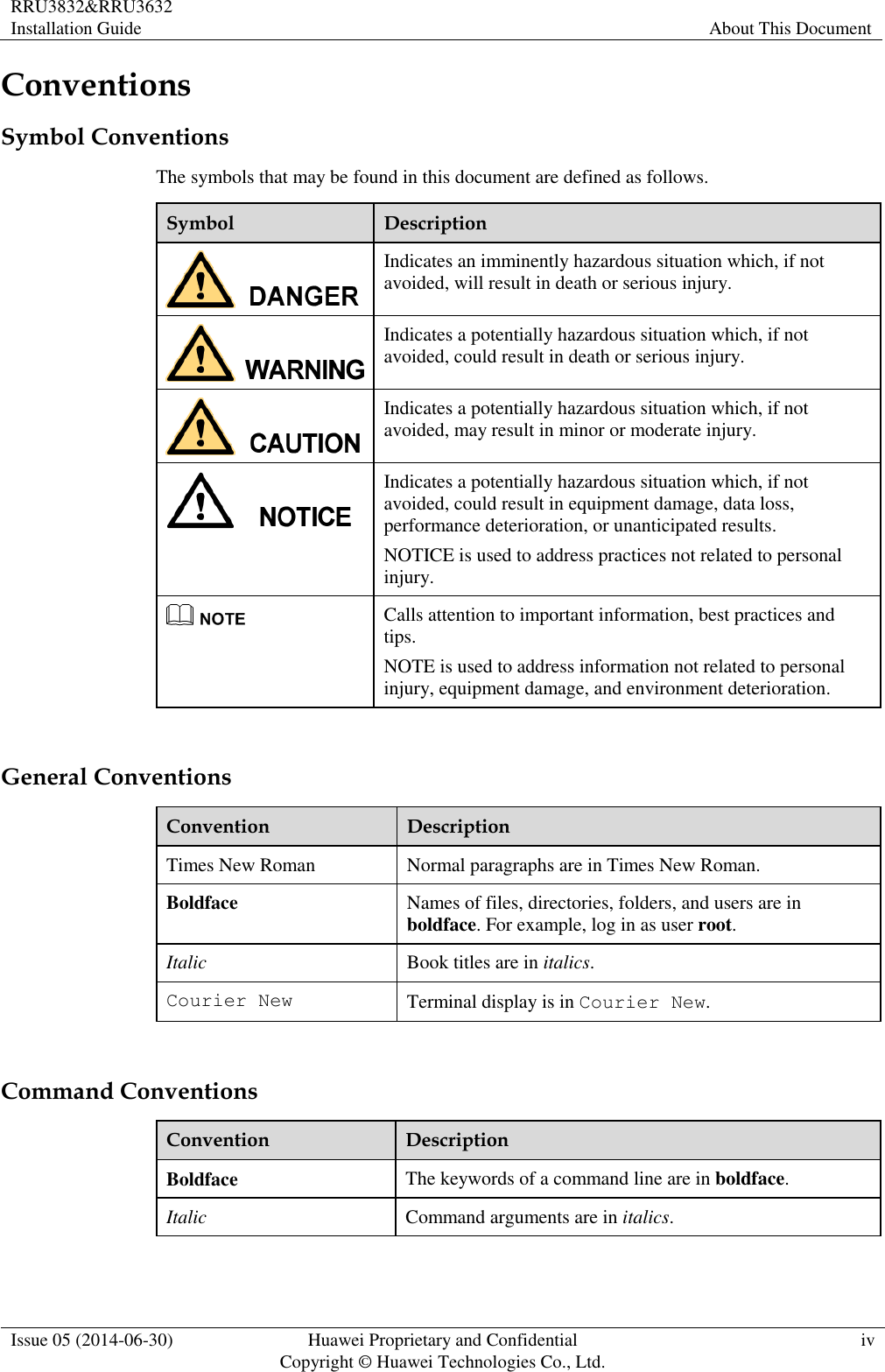 RRU3832&amp;RRU3632 Installation Guide About This Document  Issue 05 (2014-06-30) Huawei Proprietary and Confidential                                     Copyright © Huawei Technologies Co., Ltd. iv  Conventions Symbol Conventions The symbols that may be found in this document are defined as follows. Symbol Description  Indicates an imminently hazardous situation which, if not avoided, will result in death or serious injury.  Indicates a potentially hazardous situation which, if not avoided, could result in death or serious injury.  Indicates a potentially hazardous situation which, if not avoided, may result in minor or moderate injury.  Indicates a potentially hazardous situation which, if not avoided, could result in equipment damage, data loss, performance deterioration, or unanticipated results. NOTICE is used to address practices not related to personal injury.  Calls attention to important information, best practices and tips. NOTE is used to address information not related to personal injury, equipment damage, and environment deterioration.  General Conventions Convention Description Times New Roman Normal paragraphs are in Times New Roman. Boldface Names of files, directories, folders, and users are in boldface. For example, log in as user root. Italic Book titles are in italics. Courier New Terminal display is in Courier New.  Command Conventions Convention Description Boldface The keywords of a command line are in boldface. Italic Command arguments are in italics. 